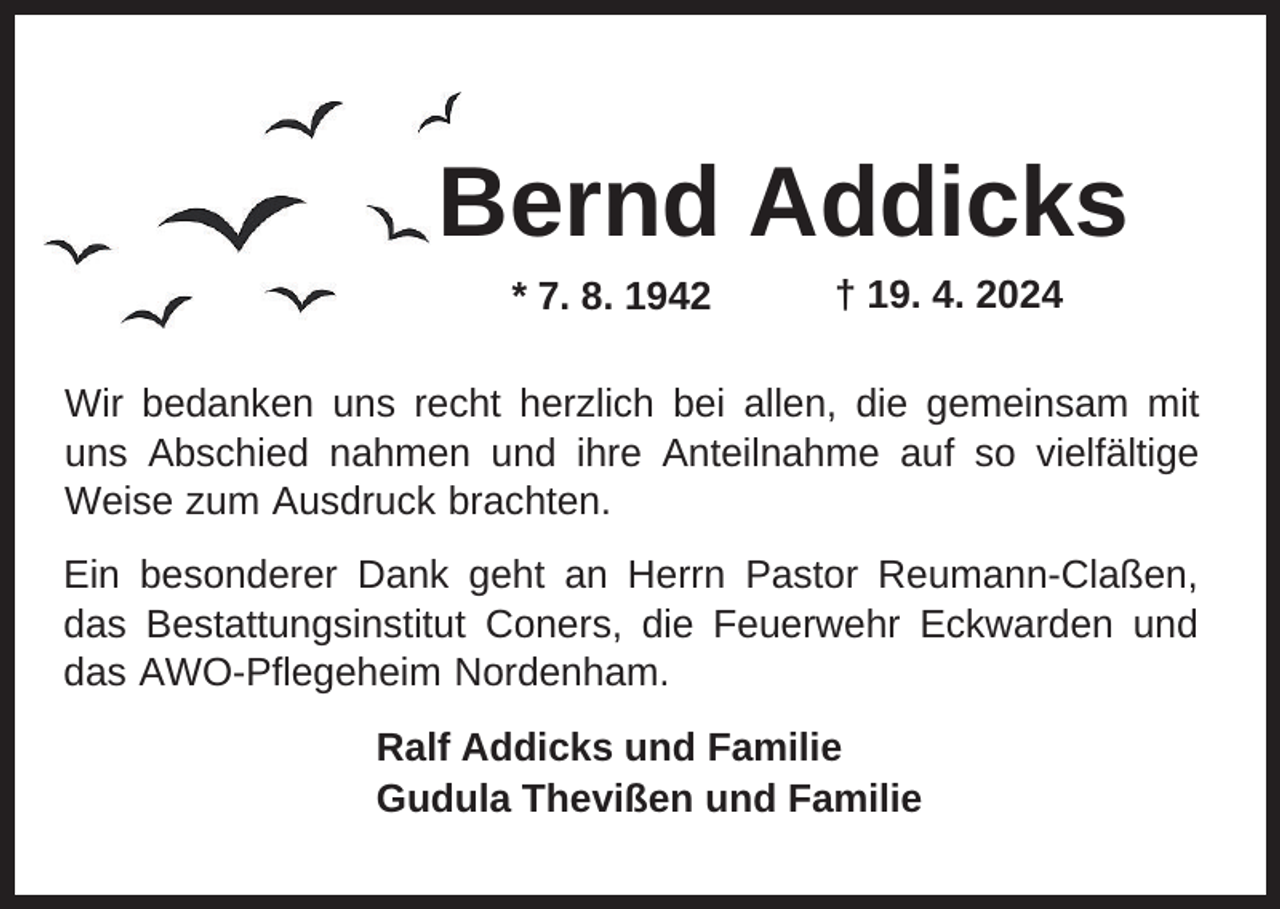 <p>Bernd Addicks<br />* 7. 8. 1942</p><p>† 19. 4. 2024</p><p>Wir bedanken uns recht herzlich bei allen, die gemeinsam mit<br />uns Abschied nahmen und ihre Anteilnahme auf so vielfältige<br />Weise zum Ausdruck brachten.<br />Ein besonderer Dank geht an Herrn Pastor Reumann-Claßen,<br />das Bestattungsinstitut Coners, die Feuerwehr Eckwarden und<br />das AWO-Pflegeheim Nordenham.<br />Ralf Addicks und Familie<br />Gudula Thevißen und Familie</p>