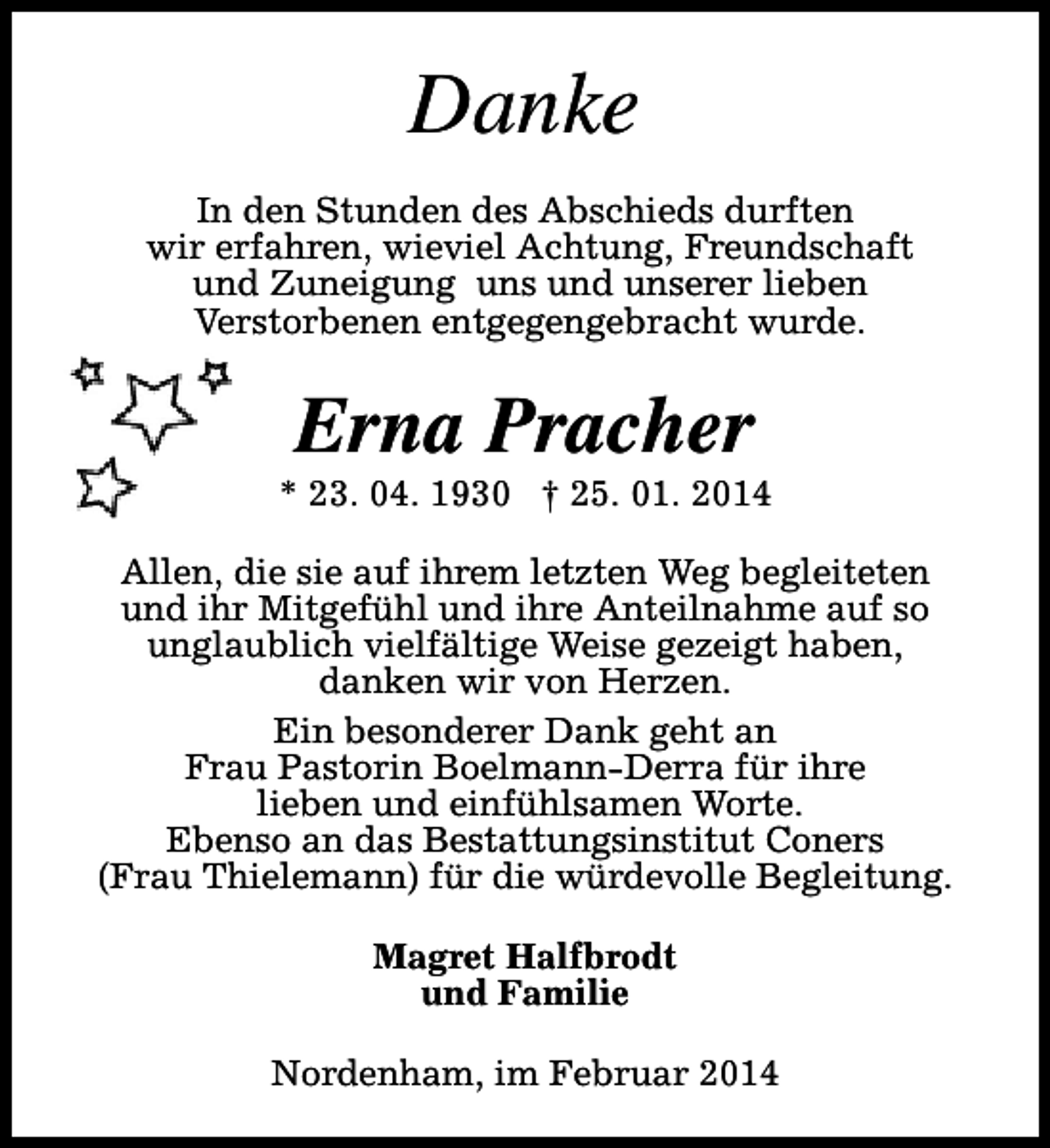 <p>Danke<br />In den Stunden des Abschieds durften<br />wir erfahren, wieviel Achtung, Freundschaft<br />und Zuneigung uns und unserer lieben<br />Verstorbenen entgegengebracht wurde.</p><p>Erna Pracher</p><p>* 23. 04. 1930 † 25. 01. 2014<br />Allen, die sie auf ihrem letzten Weg begleiteten<br />und ihr Mitgefühl und ihre Anteilnahme auf so<br />unglaublich vielfältige Weise gezeigt haben,<br />danken wir von Herzen.<br />Ein besonderer Dank geht an<br />Frau Pastorin Boelmann-Derra für ihre<br />lieben und einfühlsamen Worte.<br />Ebenso an das Bestattungsinstitut Coners<br />(Frau Thielemann) für die würdevolle Begleitung.<br />Magret Halfbrodt<br />und Familie<br />Nordenham, im Februar 2014</p>
