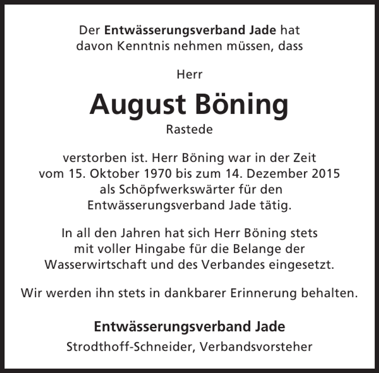 <p>Der Entwässerungsverband Jade hat<br />davon Kenntnis nehmen müssen, dass<br />Herr</p><p>August Böning<br />Rastede</p><p>verstorben ist. Herr Böning war in der Zeit<br />vom 15. Oktober 1970 bis zum 14. Dezember 2015<br />als Schöpfwerkswärter für den<br />Entwässerungsverband Jade tätig.<br />In all den Jahren hat sich Herr Böning stets<br />mit voller Hingabe für die Belange der<br />Wasserwirtschaft und des Verbandes eingesetzt.<br />Wir werden ihn stets in dankbarer Erinnerung behalten.</p><p>Entwässerungsverband Jade<br />Strodthoff-Schneider, Verbandsvorsteher</p>
