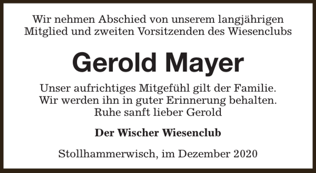 <p>Wir nehmen Abschied von unserem langjährigen<br />Mitglied und zweiten Vorsitzenden des Wiesenclubs</p><p>Gerold Mayer<br />Unser aufrichtiges Mitgefühl gilt der Familie.<br />Wir werden ihn in guter Erinnerung behalten.<br />Ruhe sanft lieber Gerold<br />Der Wischer Wiesenclub<br />Stollhammerwisch, im Dezember 2020</p>