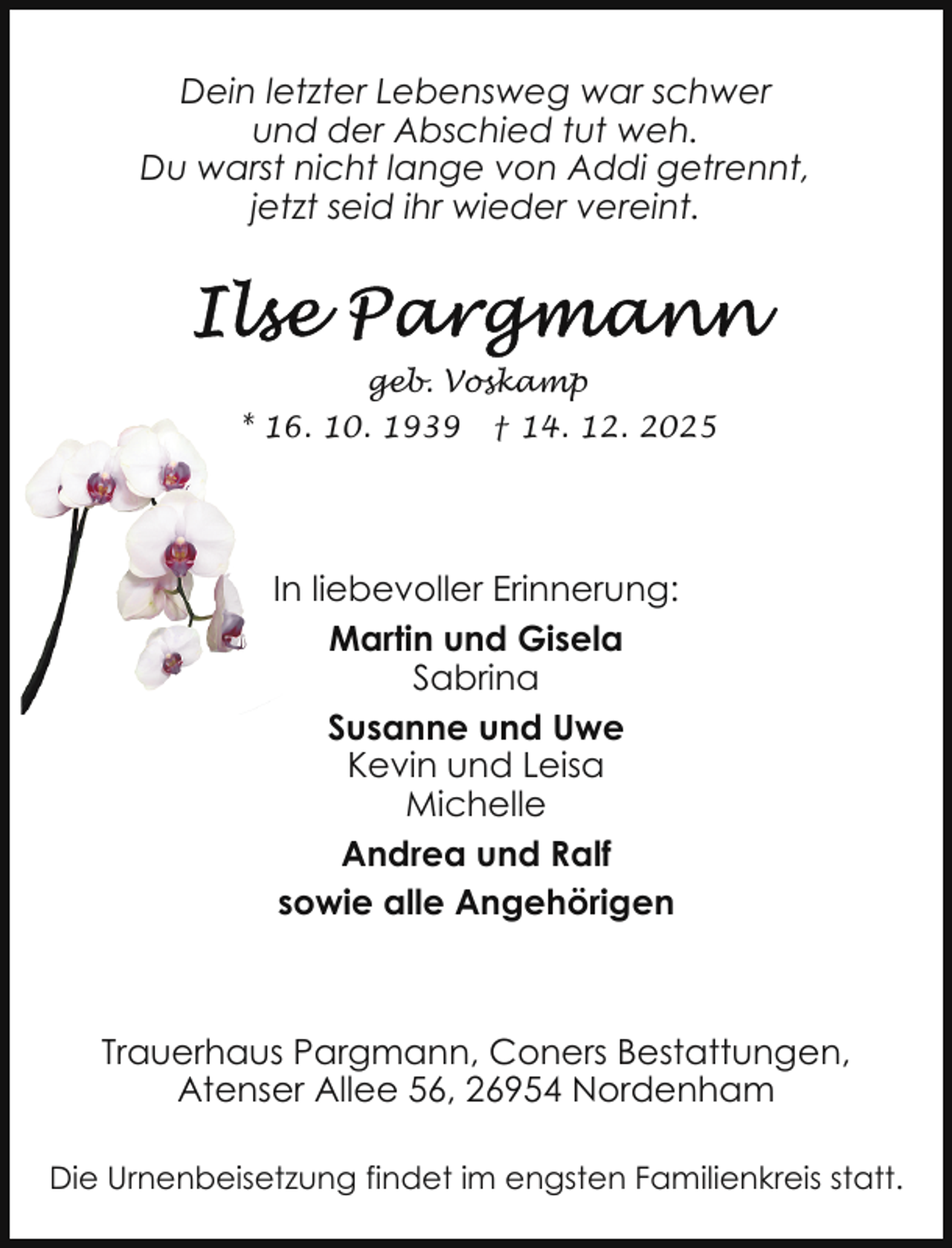 <p>Dein letzter Lebensweg war schwer<br />und der Abschied tut weh.<br />Du warst nicht lange von Addi getrennt,<br />jetzt seid ihr wieder vereint.</p>
<p>geb. Voskamp<br />*6. 10. 1939</p>
<p>† 14. 12. 2025</p>
<p>In liebevoller Erinnerung:<br />Martin und Gisela<br />Sabrina<br />Susanne und Uwe<br />Kevin und Leisa<br />Michelle<br />Andrea und Ralf<br />sowie alle Angehörigen</p>
<p>Trauerhaus Pargmann, Coners Bestattungen,<br />Atenser Allee 56, 26954 Nordenham<br />Die Urnenbeisetzung findet im engsten Familienkreis statt.</p>