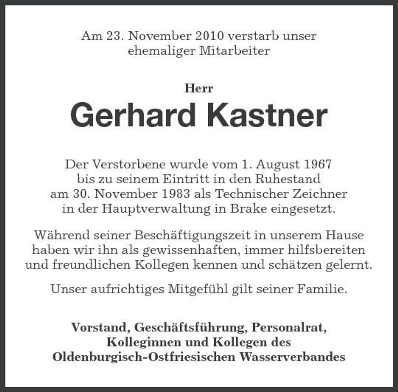 <p>Am 23. November 2010 verstarb unser ehemaliger Mitarbeiter Herr</p><p>Gerhard Kastner<br />Der Verstorbene wurde vom 1. August 1967 bis zu seinem Eintritt in den Ruhestand am 30. November 1983 als Technischer Zeichner in der Hauptverwaltung in Brake eingesetzt. Während seiner Beschäftigungszeit in unserem Hause haben wir ihn als gewissenhaften, immer hilfsbereiten und freundlichen Kollegen kennen und schätzen gelernt. Unser aufrichtiges Mitgefühl gilt seiner Familie. Vorstand, Geschäftsführung, Personalrat, Kolleginnen und Kollegen des Oldenburgisch-Ostfriesischen Wasserverbandes</p>