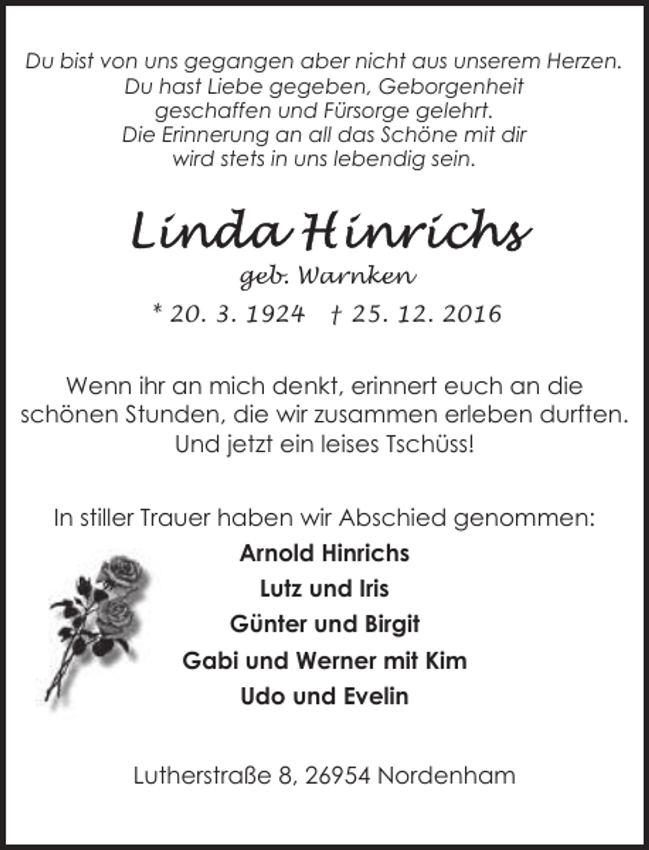 <p>Du bist von uns gegangen aber nicht aus unserem Herzen.<br />Du hast Liebe gegeben, Geborgenheit<br />geschaffen und Fürsorge gelehrt.<br />Die Erinnerung an all das Schöne mit dir<br />wird stets in uns lebendig sein.</p><p>geb. Warnken<br />* 20. 3. 1924</p><p>† 25. 12. 2016</p><p>Wenn ihr an mich denkt, erinnert euch an die<br />schönen Stunden, die wir zusammen erleben durften.<br />Und jetzt ein leises Tschüss!<br />In stiller Trauer haben wir Abschied genommen:<br />Arnold Hinrichs<br />Lutz und Iris<br />Günter und Birgit<br />Gabi und Werner mit Kim<br />Udo und Evelin<br />Lutherstraße 8, 26954 Nordenham</p>