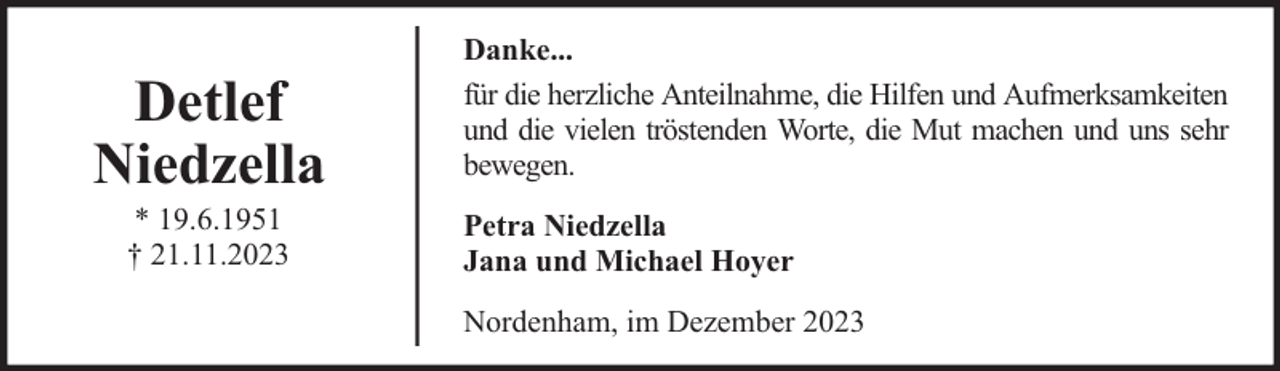 <p>Detlef<br />Niedzella<br />* 19.6.1951<br />† 21.11.2023</p><p>Danke...<br />für die herzliche Anteilnahme, die Hilfen und Aufmerksamkeiten<br />und die vielen tröstenden Worte, die Mut machen und uns sehr<br />bewegen.<br />Petra Niedzella<br />Jana und Michael Hoyer<br />Nordenham, im Dezember 2023</p>
