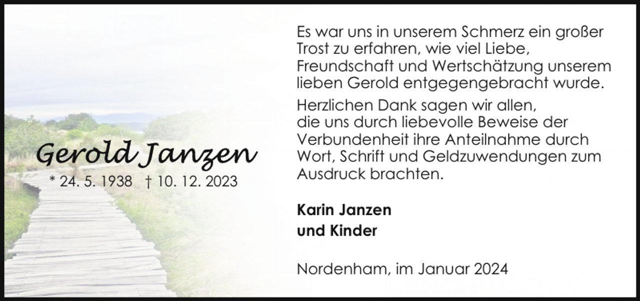 <p>* 24. 5. 1938 † 10. 12. 2023</p><p>Es war uns in unserem Schmerz ein großer<br />Trost zu erfahren, wie viel Liebe,<br />Freundschaft und Wertschätzung unserem<br />lieben Gerold entgegengebracht wurde.<br />Herzlichen Dank sagen wir allen,<br />die uns durch liebevolle Beweise der<br />Verbundenheit ihre Anteilnahme durch<br />Wort, Schrift und Geldzuwendungen zum<br />Ausdruck brachten.<br />Karin Janzen<br />und Kinder<br />Nordenham, im Januar 2024</p>