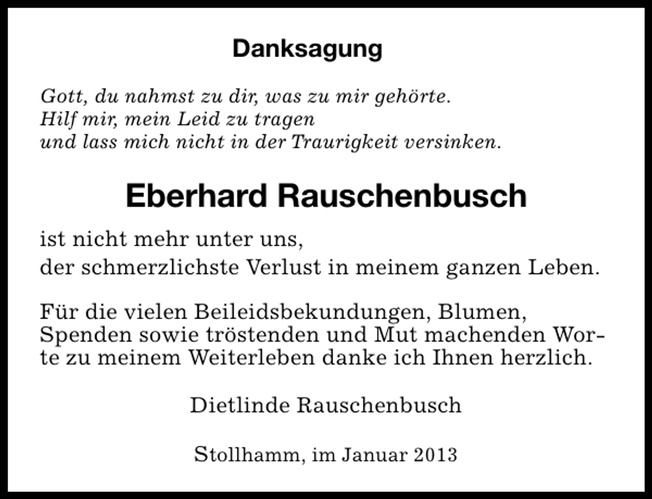 <p>Danksagung<br />Gott, du nahmst zu dir, was zu mir gehörte.<br />Hilf mir, mein Leid zu tragen<br />und lass mich nicht in der Traurigkeit versinken.</p><p>Eberhard Rauschenbusch<br />ist nicht mehr unter uns,<br />der schmerzlichste Verlust in meinem ganzen Leben.<br />Für die vielen Beileidsbekundungen, Blumen,<br />Spenden sowie tröstenden und Mut machenden Worte zu meinem Weiterleben danke ich Ihnen herzlich.<br />Dietlinde Rauschenbusch<br />Stollhamm, im Januar 2013</p>