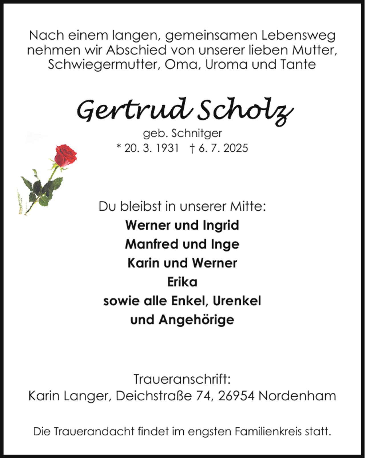 <p>Nach einem langen, gemeinsamen Lebensweg<br />nehmen wir Abschied von unserer lieben Mutter,<br />Schwiegermutter, Oma, Uroma und Tante</p>
<p>geb. Schnitger<br />* 20. 3. 1931 † 6. 7. 2025</p>
<p>Du bleibst in unserer Mitte:<br />Werner und Ingrid<br />Manfred und Inge<br />Karin und Werner<br />Erika<br />sowie alle Enkel, Urenkel<br />und Angehörige</p>
<p>Traueranschrift:<br />Karin Langer, Deichstraße 74, 26954 Nordenham<br />Die Trauerandacht findet im engsten Familienkreis statt.</p>
