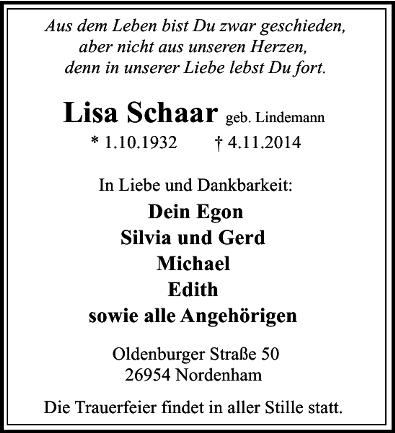 <p>Aus dem Leben bist Du zwar geschieden,<br />aber nicht aus unseren Herzen,<br />denn in unserer Liebe lebst Du fort.</p><p>Lisa Schaar geb. Lindemann<br />* 1.10.1932</p><p>† 4.11.2014</p><p>In Liebe und Dankbarkeit:</p><p>Dein Egon<br />Silvia und Gerd<br />Michael<br />Edith<br />sowie alle Angehörigen<br />Oldenburger Straße 50<br />26954 Nordenham<br />Die Trauerfeier findet in aller Stille statt.</p>