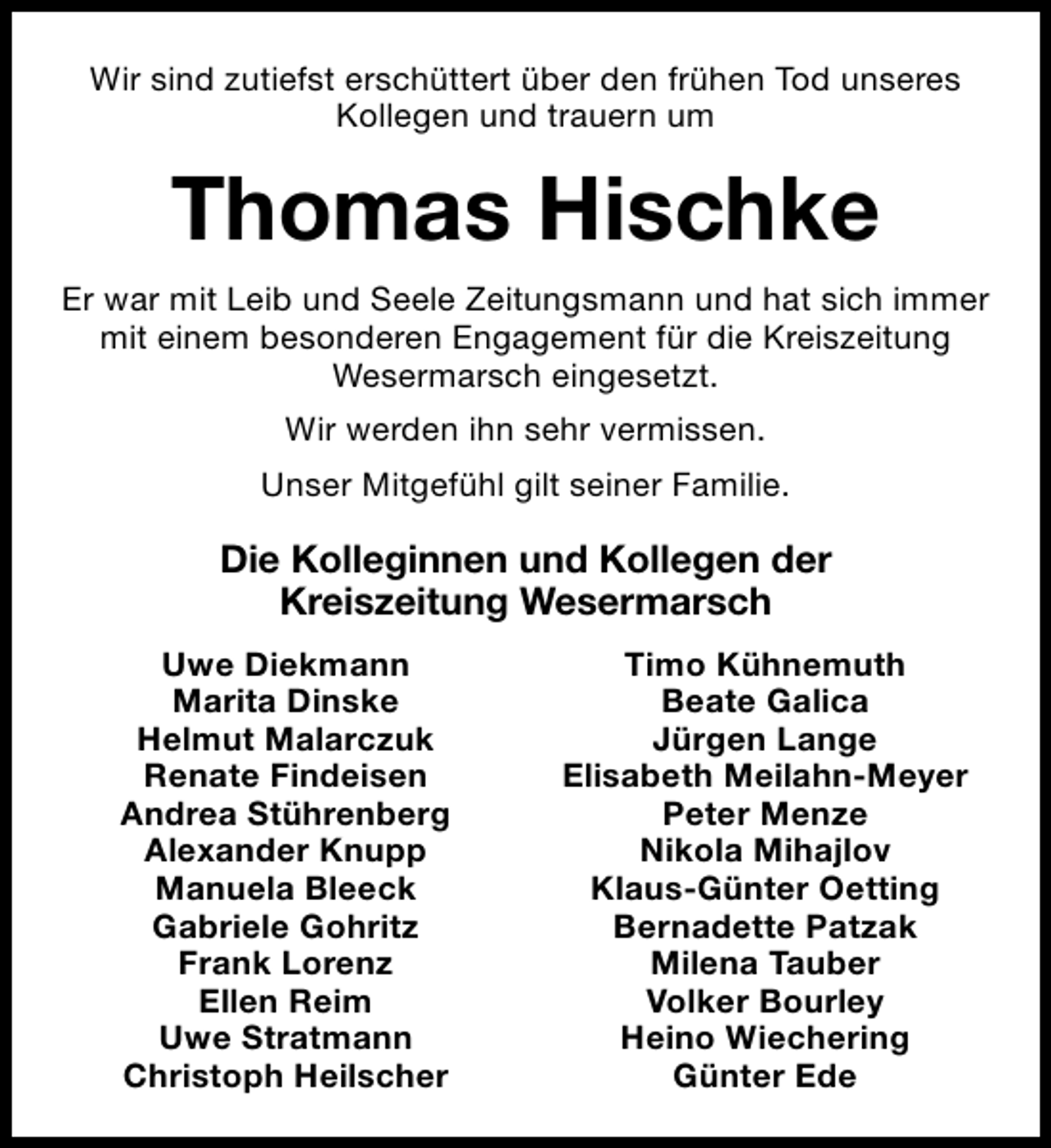 <p>Wir sind zutiefst erschüttert über den frühen Tod unseres<br />Kollegen und trauern um</p><p>Thomas Hischke<br />Er war mit Leib und Seele Zeitungsmann und hat sich immer<br />mit einem besonderen Engagement für die Kreiszeitung<br />Wesermarsch eingesetzt.<br />Wir werden ihn sehr vermissen.<br />Unser Mitgefühl gilt seiner Familie.</p><p>Die Kolleginnen und Kollegen der<br />Kreiszeitung Wesermarsch<br />Uwe Diekmann<br />Marita Dinske<br />Helmut Malarczuk<br />Renate Findeisen<br />Andrea Stührenberg<br />Alexander Knupp<br />Manuela Bleeck<br />Gabriele Gohritz<br />Frank Lorenz<br />Ellen Reim<br />Uwe Stratmann<br />Christoph Heilscher</p><p>Timo Kühnemuth<br />Beate Galica<br />Jürgen Lange<br />Elisabeth Meilahn-Meyer<br />Peter Menze<br />Nikola Mihajlov<br />Klaus-Günter Oetting<br />Bernadette Patzak<br />Milena Tauber<br />Volker Bourley<br />Heino Wiechering<br />Günter Ede</p>