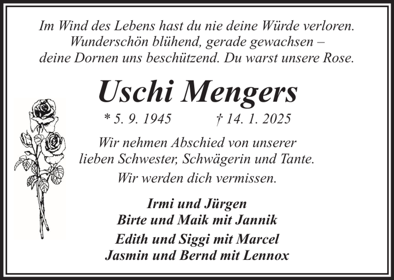 <p>Im Wind des Lebens hast du nie deine Würde verloren.<br />Wunderschön blühend, gerade gewachsen –<br />deine Dornen uns beschützend. Du warst unsere Rose.</p><p>Uschi Mengers<br />* 5. 9. 1945</p><p>† 14. 1. 2025</p><p>Wir nehmen Abschied von unserer<br />lieben Schwester, Schwägerin und Tante.<br />Wir werden dich vermissen.<br />Irmi und Jürgen<br />Birte und Maik mit Jannik<br />Edith und Siggi mit Marcel<br />Jasmin und Bernd mit Lennox</p>