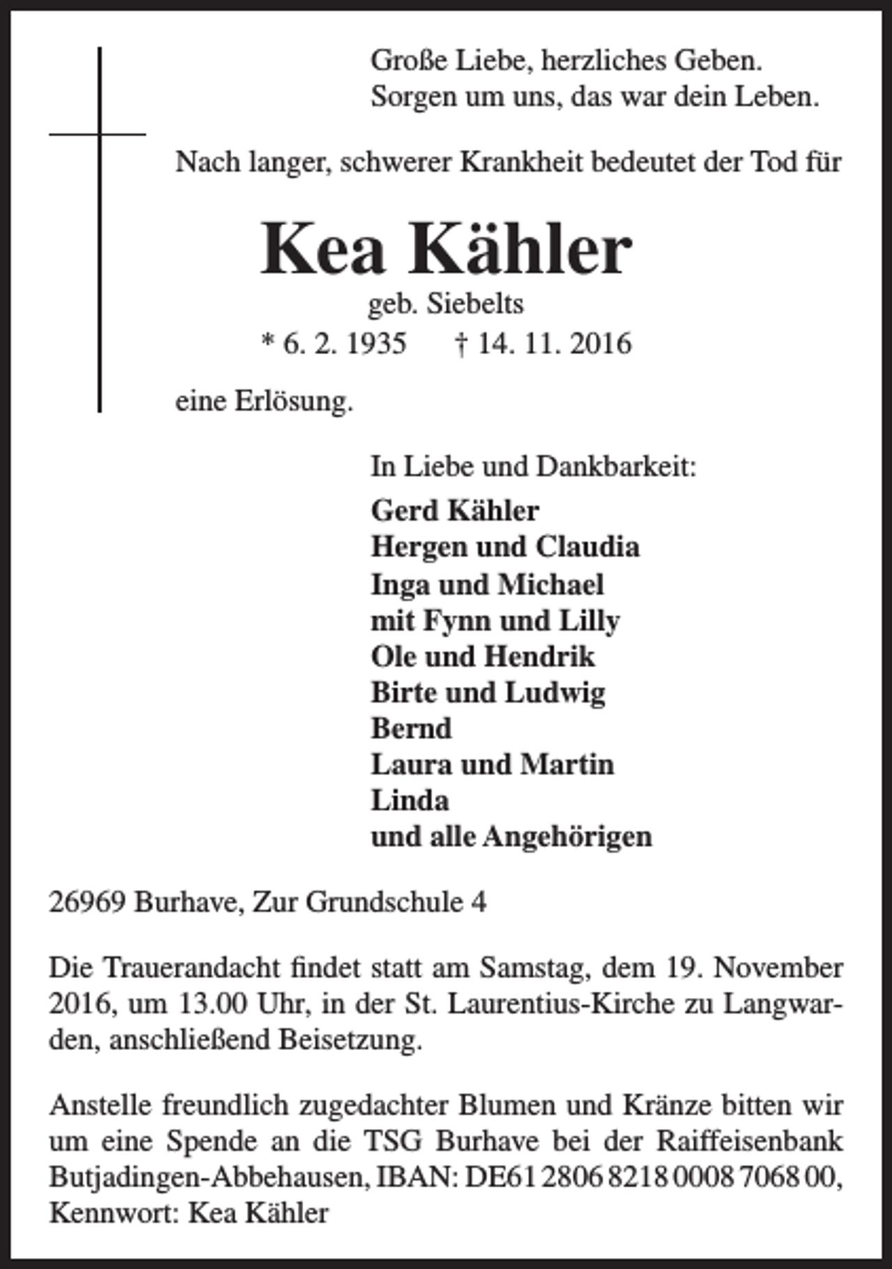<p>Große Liebe, herzliches Geben.<br />Sorgen um uns, das war dein Leben.<br />Nach langer, schwerer Krankheit bedeutet der Tod für</p><p>Kea Kähler<br />geb. Siebelts<br />* 6. 2. 1935<br />† 14. 11. 2016</p><p>eine Erlösung.<br />In Liebe und Dankbarkeit:<br />Gerd Kähler<br />Hergen und Claudia<br />Inga und Michael<br />mit Fynn und Lilly<br />Ole und Hendrik<br />Birte und Ludwig<br />Bernd<br />Laura und Martin<br />Linda<br />und alle Angehörigen<br />26969 Burhave, Zur Grundschule 4<br />Die Trauerandacht findet statt am Samstag, dem 19. November<br />2016, um 13.00 Uhr, in der St. Laurentius-Kirche zu Langwarden, anschließend Beisetzung.<br />Anstelle freundlich zugedachter Blumen und Kränze bitten wir<br />um eine Spende an die TSG Burhave bei der Raiffeisenbank<br />Butjadingen-Abbehausen, IBAN: DE61 2806 8218 0008 7068 00,<br />Kennwort: Kea Kähler</p>