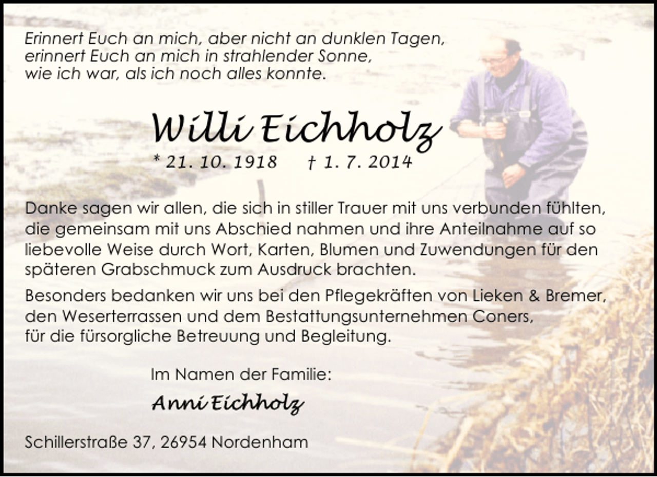 <p>Erinnert Euch an mich, aber nicht an dunklen Tagen,<br />erinnert Euch an mich in strahlender Sonne,<br />wie ich war, als ich noch alles konnte.</p><p>Willi Eichholz<br />* 21. 10. 1918</p><p>† 1. 7. 2014</p><p>Danke sagen wir allen, die sich in stiller Trauer mit uns verbunden fühlten,<br />die gemeinsam mit uns Abschied nahmen und ihre Anteilnahme auf so<br />liebevolle Weise durch Wort, Karten, Blumen und Zuwendungen für den<br />späteren Grabschmuck zum Ausdruck brachten.<br />Besonders bedanken wir uns bei den Pflegekräften von Lieken &amp; Bremer,<br />den Weserterrassen und dem Bestattungsunternehmen Coners,<br />für die fürsorgliche Betreuung und Begleitung.<br />Im Namen der Familie:</p><p>Schillerstraße 37, 26954 Nordenham</p>