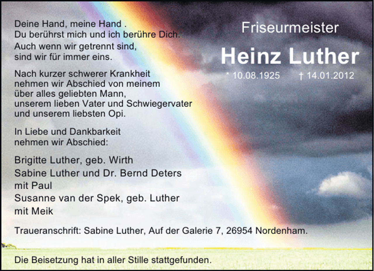 <p>Deine Hand, meine Hand .<br />Du berührst mich und ich berühre Dich.<br />Auch wenn wir getrennt sind,<br />sind wir für immer eins.<br />Nach kurzer schwerer Krankheit<br />nehmen wir Abschied von meinem<br />über alles geliebten Mann,<br />unserem lieben Vater und Schwiegervater<br />und unserem liebsten Opi.</p><p>Friseurmeister</p><p>Heinz Luther<br />* 10.08.1925</p><p>† 14.01.2012</p><p>In Liebe und Dankbarkeit<br />nehmen wir Abschied:</p><p>Brigitte Luther, geb. Wirth<br />Sabine Luther und Dr. Bernd Deters<br />mit Paul<br />Susanne van der Spek, geb. Luther<br />mit Meik<br />Traueranschrift: Sabine Luther, Auf der Galerie 7, 26954 Nordenham.<br />Die Beisetzung hat in aller Stille stattgefunden.</p>