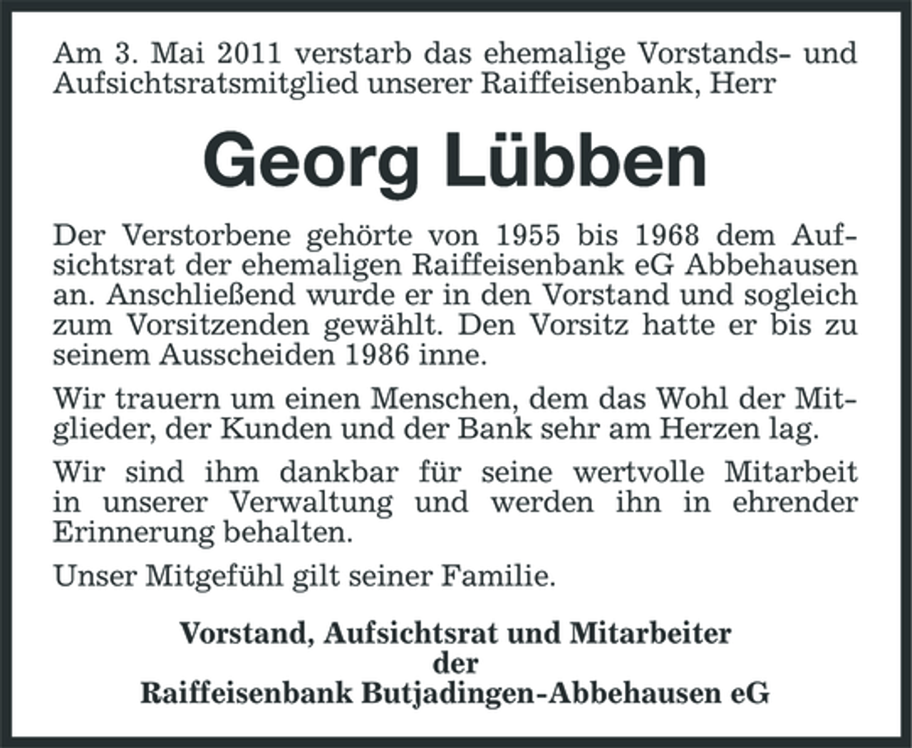 <p>Am 3. Mai 2011 verstarb das ehemalige Vorstands- und Aufsichtsratsmitglied unserer Raiffeisenbank, Herr</p><p>Georg Lübben<br />Der Verstorbene gehörte von 1955 bis 1968 dem Aufsichtsrat der ehemaligen Raiffeisenbank eG Abbehausen an. Anschließend wurde er in den Vorstand und sogleich zum Vorsitzenden gewählt. Den Vorsitz hatte er bis zu seinem Ausscheiden 1986 inne. Wir trauern um einen Menschen, dem das Wohl der Mitglieder, der Kunden und der Bank sehr am Herzen lag. Wir sind ihm dankbar für seine wertvolle Mitarbeit in unserer Verwaltung und werden ihn in ehrender Erinnerung behalten. Unser Mitgefühl gilt seiner Familie. Vorstand, Aufsichtsrat und Mitarbeiter der Raiffeisenbank Butjadingen-Abbehausen eG</p>