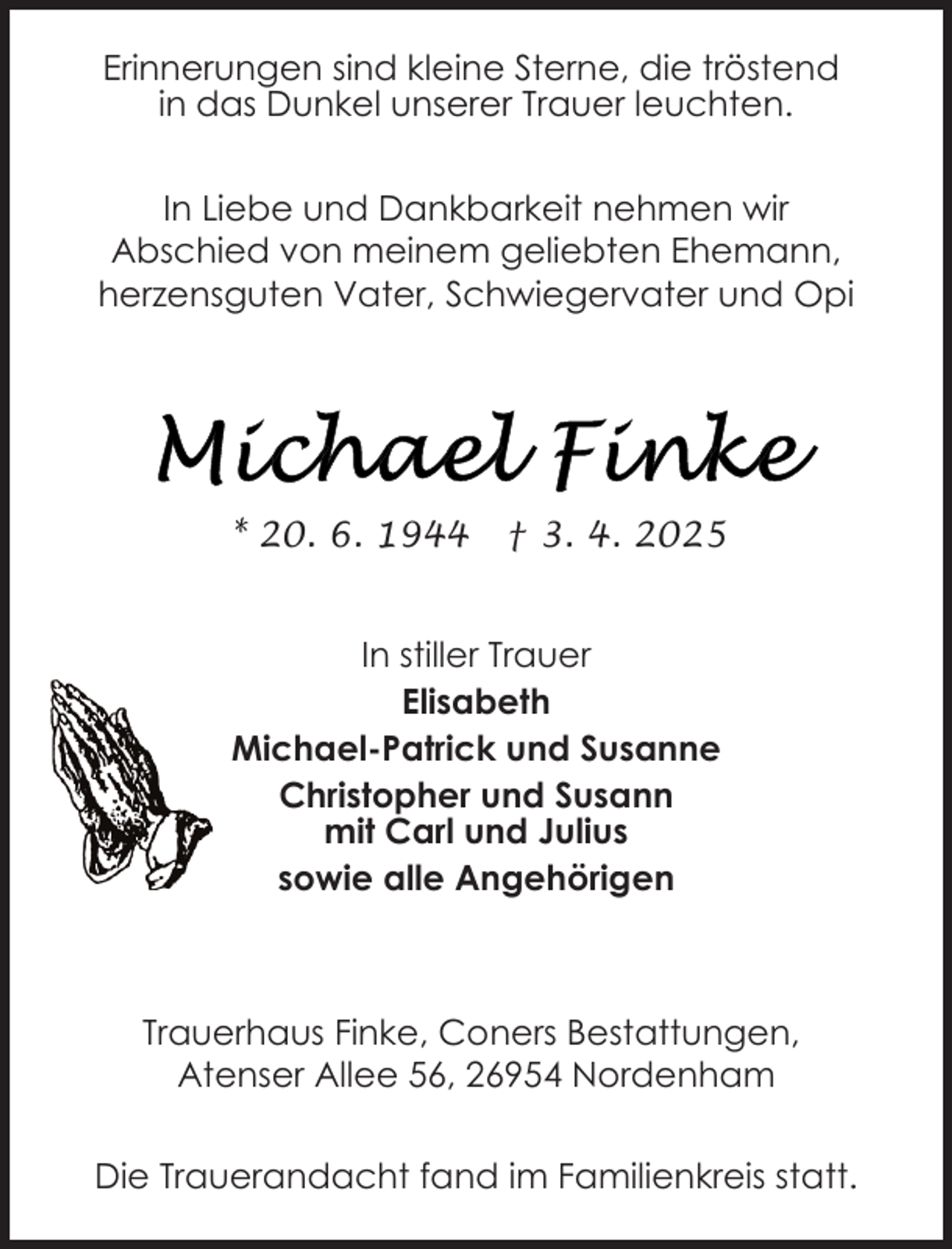 <p>Erinnerungen sind kleine Sterne, die tröstend<br />in das Dunkel unserer Trauer leuchten.<br />In Liebe und Dankbarkeit nehmen wir<br />Abschied von meinem geliebten Ehemann,<br />herzensguten Vater, Schwiegervater und Opi</p><p>* 20. 6. 1944</p><p>† 3. 4. 2025</p><p>In stiller Trauer<br />Elisabeth<br />Michael-Patrick und Susanne<br />Christopher und Susann<br />mit Carl und Julius<br />sowie alle Angehörigen</p><p>Trauerhaus Finke, Coners Bestattungen,<br />Atenser Allee 56, 26954 Nordenham<br />Die Trauerandacht fand im Familienkreis statt.</p>