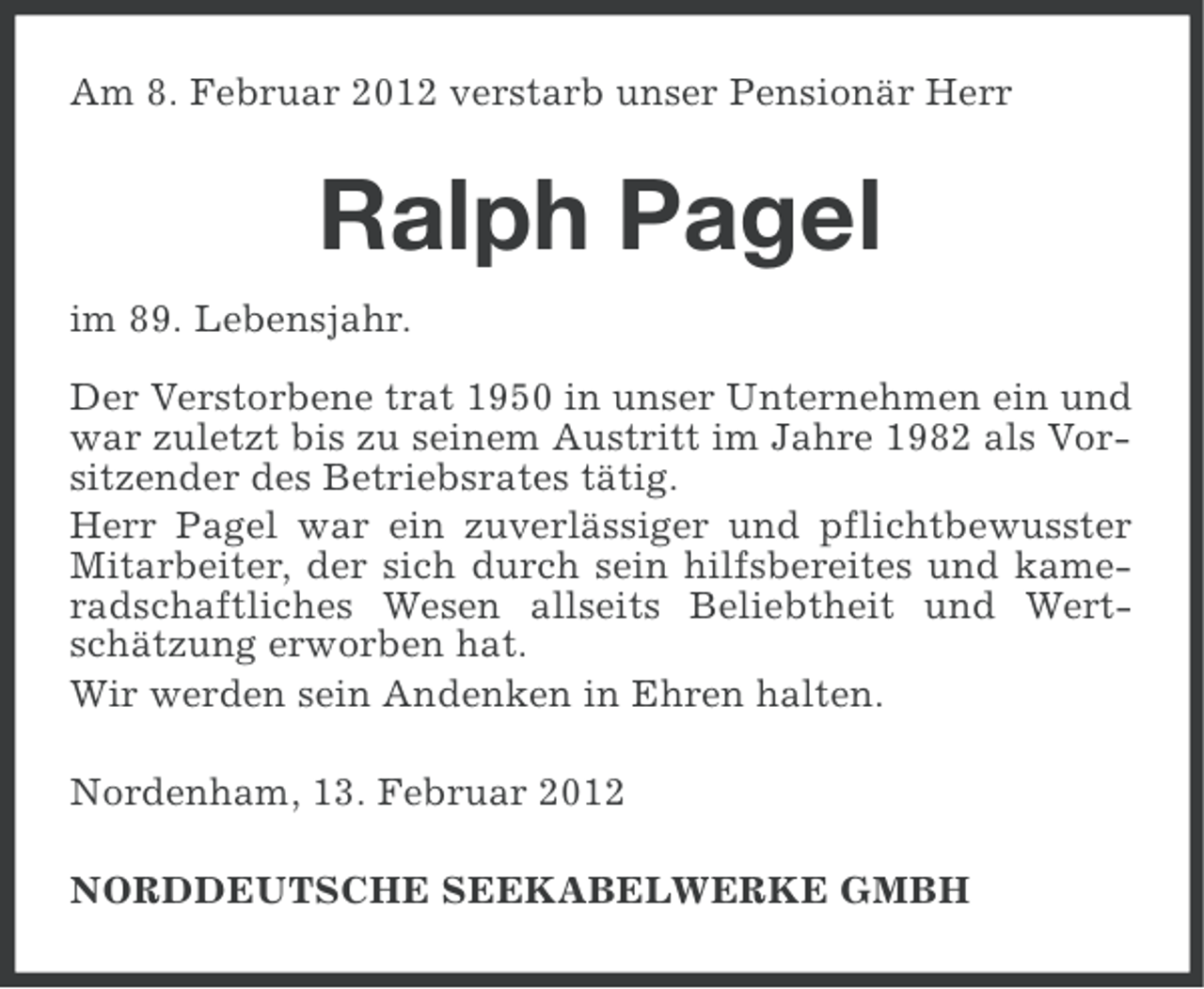 <p>Am 8. Februar 2012 verstarb unser Pensionär Herr</p><p>Ralph Pagel<br />im 89. Lebensjahr.<br />Der Verstorbene trat 1950 in unser Unternehmen ein und<br />war zuletzt bis zu seinem Austritt im Jahre 1982 als Vorsitzender des Betriebsrates tätig.<br />Herr Pagel war ein zuverlässiger und pflichtbewusster<br />Mitarbeiter, der sich durch sein hilfsbereites und kameradschaftliches Wesen allseits Beliebtheit und Wertschätzung erworben hat.<br />Wir werden sein Andenken in Ehren halten.<br />Nordenham, 13. Februar 2012<br />NORDDEUTSCHE SEEKABELWERKE GMBH</p>