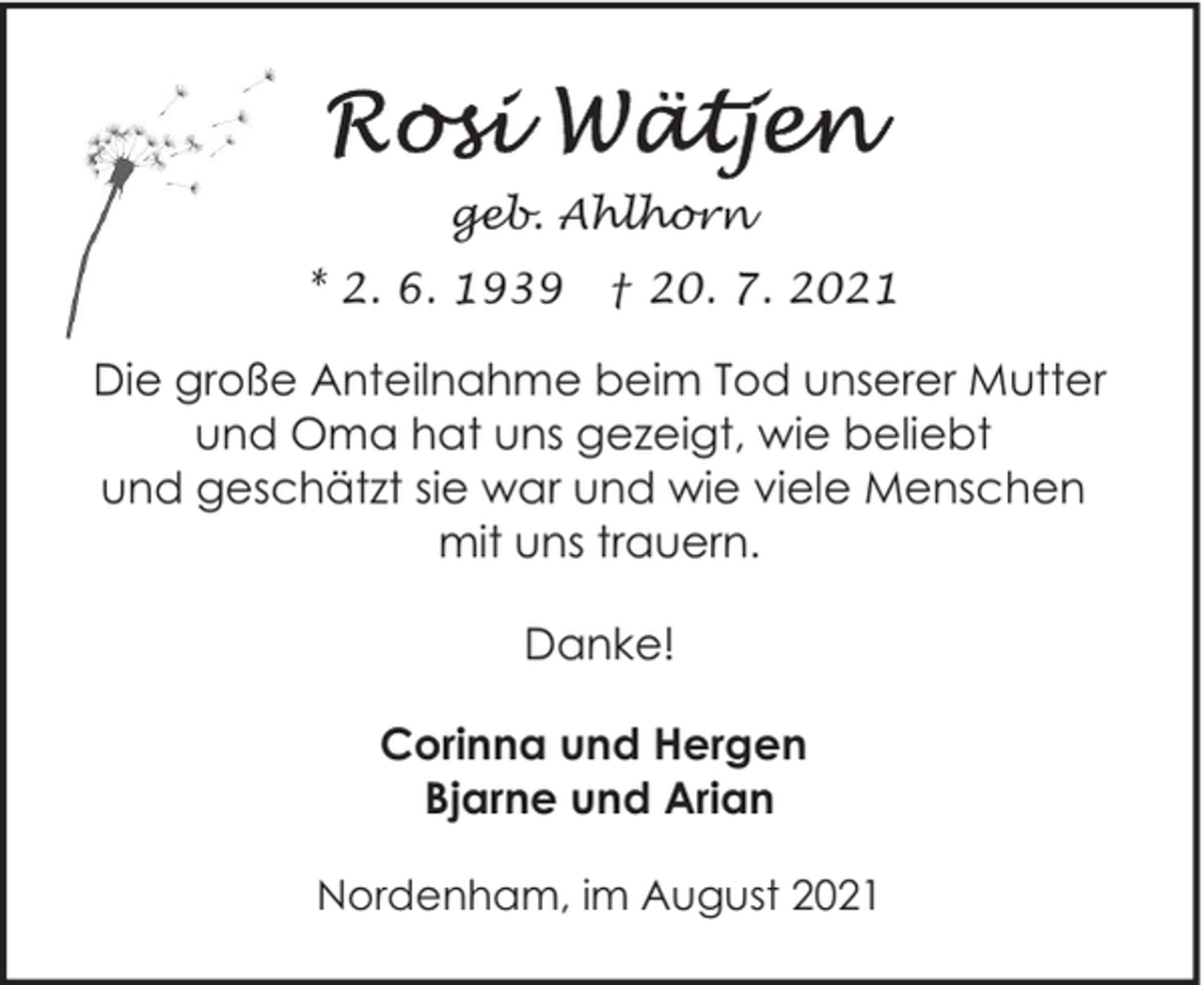 <p>geb. Ahlhorn<br />* 2. 6. 1939</p><p>† 20. 7. 2021</p><p>Die große Anteilnahme beim Tod unserer Mutter<br />und Oma hat uns gezeigt, wie beliebt<br />und geschätzt sie war und wie viele Menschen<br />mit uns trauern.<br />Danke!<br />Corinna und Hergen<br />Bjarne und Arian<br />Nordenham, im August 2021</p>