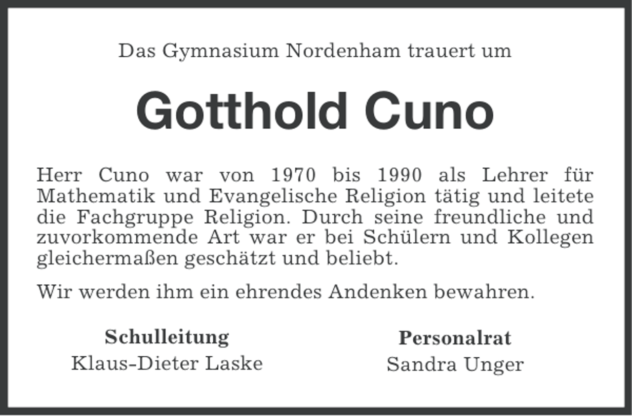 <p>Das Gymnasium Nordenham trauert um</p><p>Gotthold Cuno<br />Herr Cuno war von 1970 bis 1990 als Lehrer für<br />Mathematik und Evangelische Religion tätig und leitete<br />die Fachgruppe Religion. Durch seine freundliche und<br />zuvorkommende Art war er bei Schülern und Kollegen<br />gleichermaßen geschätzt und beliebt.<br />Wir werden ihm ein ehrendes Andenken bewahren.<br />Schulleitung<br />Klaus-Dieter Laske</p><p>Personalrat<br />Sandra Unger</p>