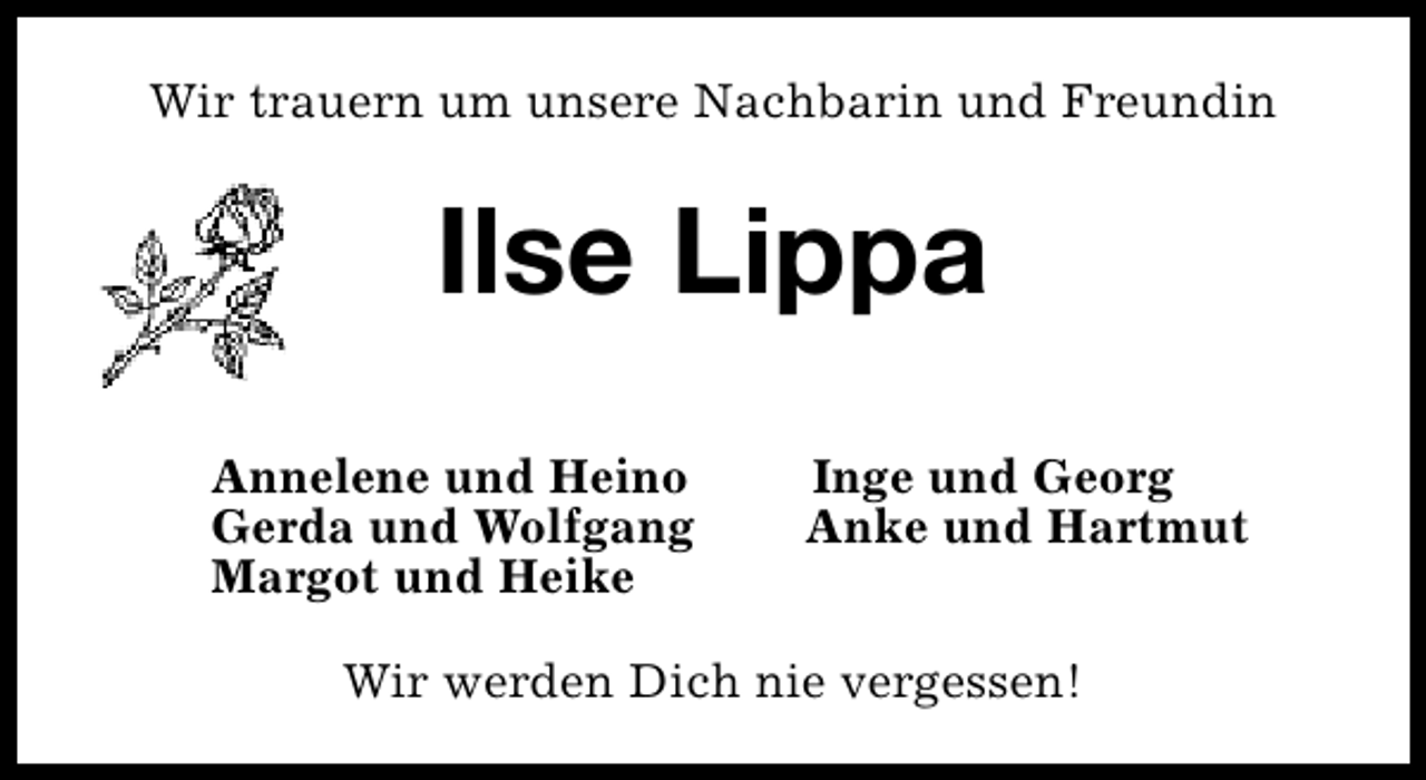 <p>Wir trauern um unsere Nachbarin und Freundin</p><p>Ilse Lippa<br />Annelene und Heino<br />Gerda und Wolfgang<br />Margot und Heike</p><p>Inge und Georg<br />Anke und Hartmut</p><p>Wir werden Dich nie vergessen!</p>