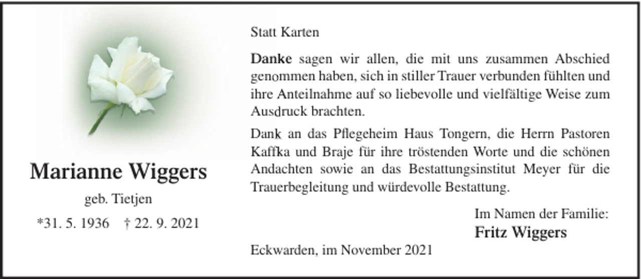 <p>Statt Karten<br />Dan e sagen wir allen, die mit uns zusammen Abschied<br />gen mmen haben, sich in stiller Trauer verbunden fühlten und<br />ihre nteilnahme auf so liebevolle und vielfältige Weise zum<br />Aus ruck brachten.</p><p>Marianne Wiggers<br />geb. Tietjen</p><p>Dan an das Pﬂegeheim Haus Tongern, die Herrn Pastoren<br />Kaff a und Braje für ihre tröstenden Worte und die schönen<br />Andachten sowie an das Bestattungsinstitut Meyer für die<br />Trauerbegleitung und würdevolle Bestattung.<br />Im Namen der Familie:</p><p>*31. 5. 1936 † 22. 9. 2021</p><p>Fritz Wiggers<br />Eckwarden, im November 2021</p>