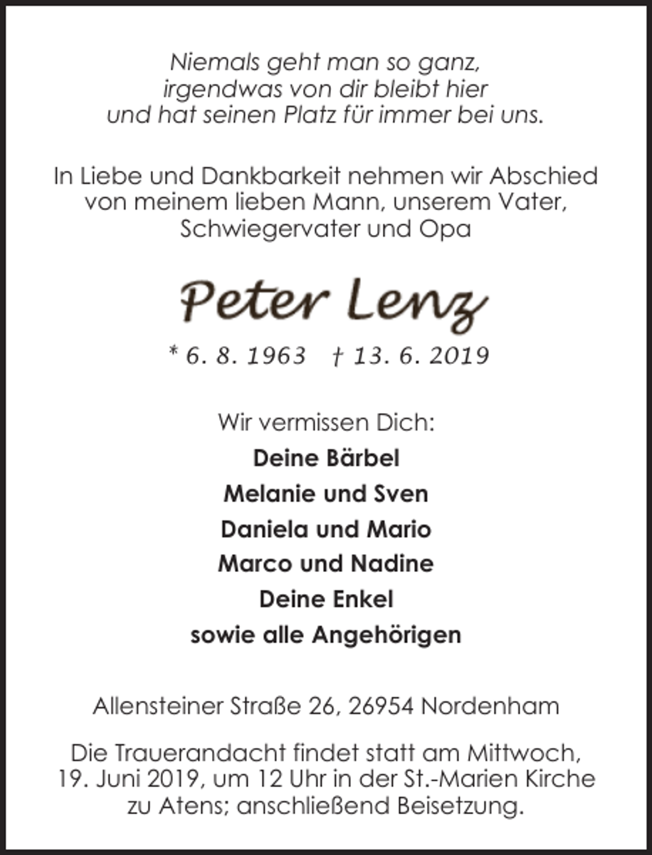 <p>Niemals geht man so ganz,<br />irgendwas von dir bleibt hier<br />und hat seinen Platz für immer bei uns.<br />In Liebe und Dankbarkeit nehmen wir Abschied<br />von meinem lieben Mann, unserem Vater,<br />Schwiegervater und Opa</p><p>* 6. 8. 1963</p><p>† 13. 6. 2019</p><p>Wir vermissen Dich:<br />Deine Bärbel<br />Melanie und Sven<br />Daniela und Mario<br />Marco und Nadine<br />Deine Enkel<br />sowie alle Angehörigen<br />Allensteiner Straße 26, 26954 Nordenham<br />Die Trauerandacht findet statt am Mittwoch,<br />19. Juni 2019, um 12 Uhr in der St.-Marien Kirche<br />zu Atens; anschließend Beisetzung.</p>