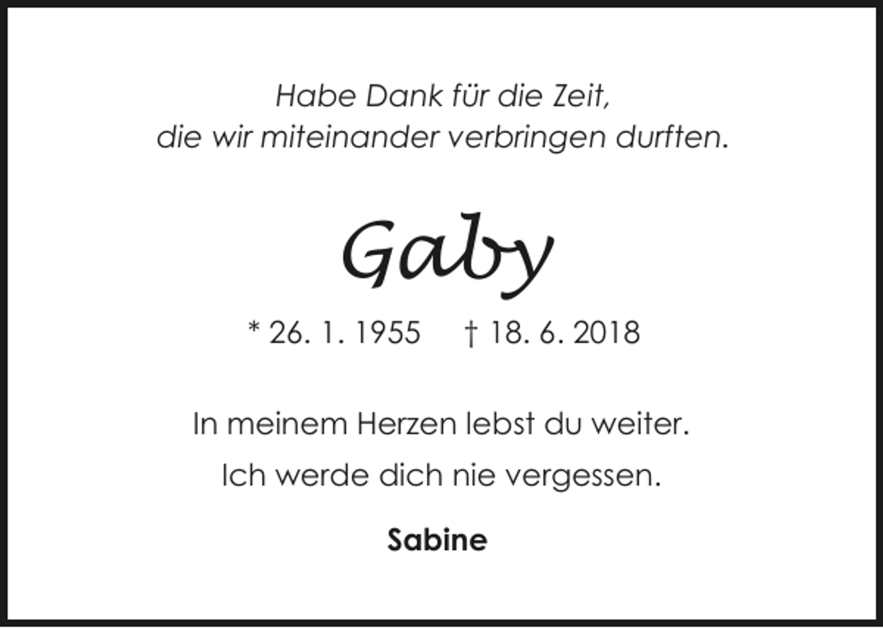<p>Habe Dank für die Zeit,<br />die wir miteinander verbringen durften.</p><p>Gaby<br />* 26. 1. 1955</p><p>† 18. 6. 2018</p><p>In meinem Herzen lebst du weiter.<br />Ich werde dich nie vergessen.<br />Sabine</p>
