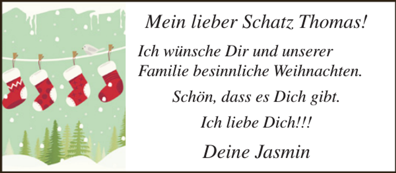 <p>Mein lieber Schatz Thomas!<br />Ich wünsche Dir und unserer<br />Familie besinnliche Weihnachten.<br />Schön, dass es Dich gibt.<br />Ich liebe Dich!!!</p><p>Deine Jasmin</p>