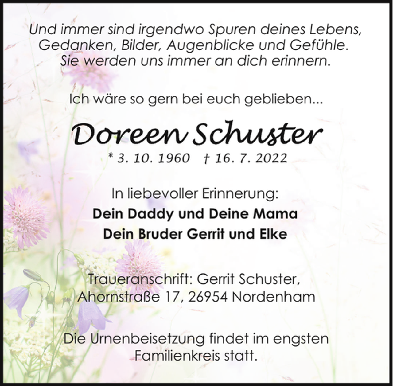 <p>Und immer sind irgendwo Spuren deines Lebens,<br />Gedanken, Bilder, Augenblicke und Gefühle.<br />Sie werden uns immer an dich erinnern.<br />Ich wäre so gern bei euch geblieben...</p><p>* 3. 10. 1960</p><p>† 16. 7. 2022</p><p>In liebevoller Erinnerung:<br />Dein Daddy und Deine Mama<br />Dein Bruder Gerrit und Elke<br />Traueranschrift: Gerrit Schuster,<br />Ahornstraße 17, 26954 Nordenham<br />Die Urnenbeisetzung findet im engsten<br />Familienkreis statt.</p>