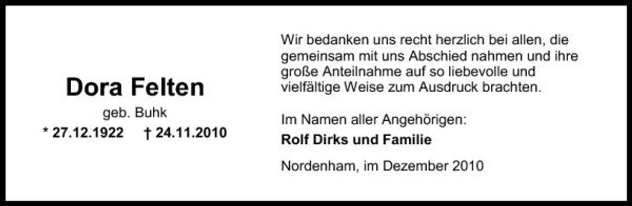 <p>Dora Felten<br />geb. Buhk * 27.12.1922 † 24.11.2010</p><p>Wir bedanken uns recht herzlich bei allen, die gemeinsam mit uns Abschied nahmen und ihre große Anteilnahme auf so liebevolle und vielfältige Weise zum Ausdruck brachten. Im Namen aller Angehörigen: Rolf Dirks und Familie Nordenham, im Dezember 2010</p>