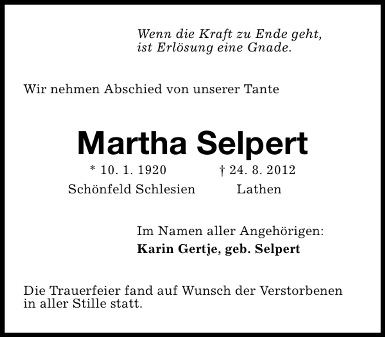<p>Wenn die Kraft zu Ende geht,<br />ist Erlösung eine Gnade.<br />Wir nehmen Abschied von unserer Tante</p><p>Martha Selpert</p><p>* 10. 1. 1920<br />Schönfeld Schlesien</p><p>† 24. 8. 2012<br />Lathen</p><p>Im Namen aller Angehörigen:<br />Karin Gertje, geb. Selpert<br />Die Trauerfeier fand auf Wunsch der Verstorbenen<br />in aller Stille statt.</p>