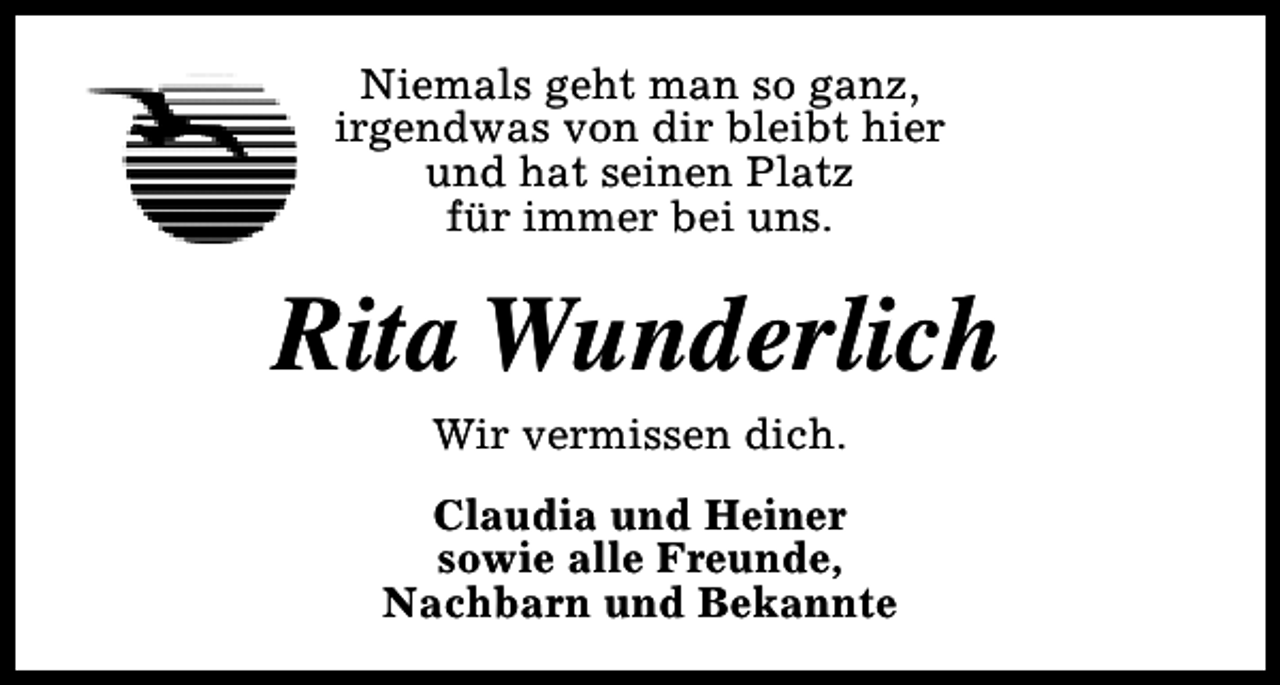 <p>Niemals geht man so ganz,<br />irgendwas von dir bleibt hier<br />und hat seinen Platz<br />für immer bei uns.</p><p>Rita Wunderlich<br />Wir vermissen dich.</p><p>Claudia und Heiner<br />sowie alle Freunde,<br />Nachbarn und Bekannte</p>