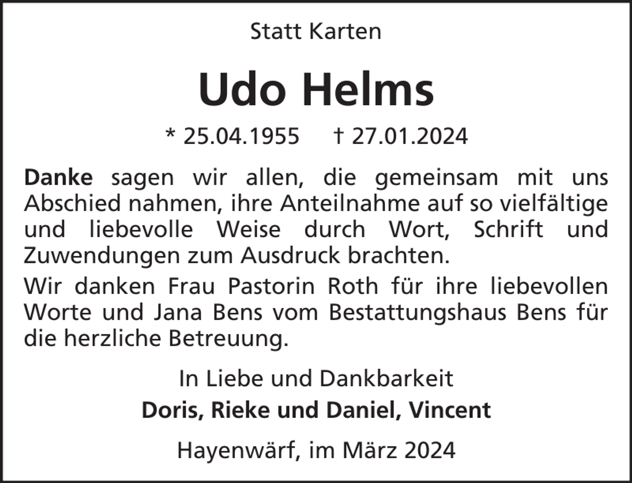 <p>Statt Karten</p><p>Udo Helms<br />* 25.04.1955</p><p>† 27.01.2024</p><p>Danke sagen wir allen, die gemeinsam mit uns<br />Abschied nahmen, ihre Anteilnahme auf so vielfältige<br />und liebevolle Weise durch Wort, Schrift und<br />Zuwendungen zum Ausdruck brachten.<br />Wir danken Frau Pastorin Roth für ihre liebevollen<br />Worte und Jana Bens vom Bestattungshaus Bens für<br />die herzliche Betreuung.<br />In Liebe und Dankbarkeit<br />Doris, Rieke und Daniel, Vincent<br />Hayenwärf, im März 2024</p>