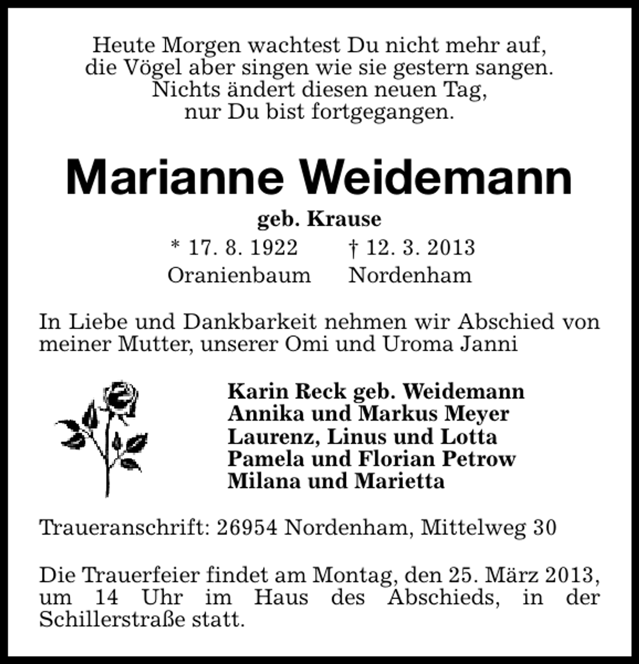 <p>Heute Morgen wachtest Du nicht mehr auf,<br />die Vögel aber singen wie sie gestern sangen.<br />Nichts ändert diesen neuen Tag,<br />nur Du bist fortgegangen.</p><p>Marianne Weidemann<br />geb. Krause<br />* 17. 8. 1922<br />† 12. 3. 2013<br />Oranienbaum<br />Nordenham</p><p>In Liebe und Dankbarkeit nehmen wir Abschied von<br />meiner Mutter, unserer Omi und Uroma Janni<br />Karin Reck geb. Weidemann<br />Annika und Markus Meyer<br />Laurenz, Linus und Lotta<br />Pamela und Florian Petrow<br />Milana und Marietta<br />Traueranschrift: 26954 Nordenham, Mittelweg 30<br />Die Trauerfeier findet am Montag, den 25. März 2013,<br />um 14 Uhr im Haus des Abschieds, in der<br />Schillerstraße statt.</p>