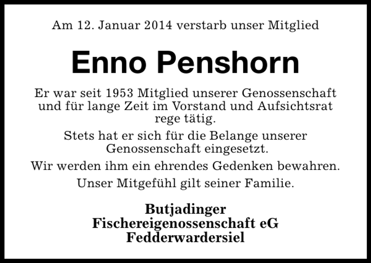 <p>Am 12. Januar 2014 verstarb unser Mitglied</p><p>Enno Penshorn<br />Er war seit 1953 Mitglied unserer Genossenschaft<br />und für lange Zeit im Vorstand und Aufsichtsrat<br />rege tätig.<br />Stets hat er sich für die Belange unserer<br />Genossenschaft eingesetzt.<br />Wir werden ihm ein ehrendes Gedenken bewahren.<br />Unser Mitgefühl gilt seiner Familie.</p><p>Butjadinger<br />Fischereigenossenschaft eG<br />Fedderwardersiel</p>