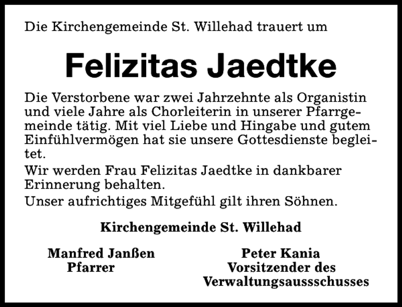 <p>Die Kirchengemeinde St. Willehad trauert um</p><p>Felizitas Jaedtke<br />Die Verstorbene war zwei Jahrzehnte als Organistin<br />und viele Jahre als Chorleiterin in unserer Pfarrgemeinde tätig. Mit viel Liebe und Hingabe und gutem<br />Einfühlvermögen hat sie unsere Gottesdienste begleitet.<br />Wir werden Frau Felizitas Jaedtke in dankbarer<br />Erinnerung behalten.<br />Unser aufrichtiges Mitgefühl gilt ihren Söhnen.<br />Kirchengemeinde St. Willehad<br />Manfred Janßen<br />Pfarrer</p><p>Peter Kania<br />Vorsitzender des<br />Verwaltungsaussschusses</p>