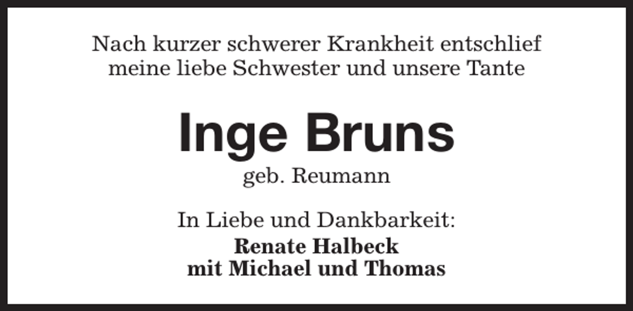 <p>Nach kurzer schwerer Krankheit entschlief<br />meine liebe Schwester und unsere Tante</p><p>Inge Bruns<br />geb. Reumann</p><p>In Liebe und Dankbarkeit:<br />Renate Halbeck<br />mit Michael und Thomas</p>