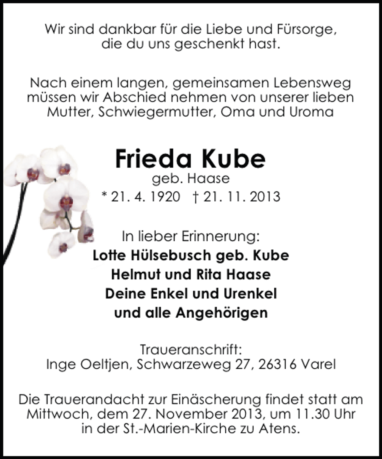 <p>Wir sind dankbar für die Liebe und Fürsorge,<br />die du uns geschenkt hast.<br />Nach einem langen, gemeinsamen Lebensweg<br />müssen wir Abschied nehmen von unserer lieben<br />Mutter, Schwiegermutter, Oma und Uroma</p><p>Frieda Kube</p><p>geb. Haase<br />* 21. 4. 1920 † 21. 11. 2013</p><p>In lieber Erinnerung:<br />Lotte Hülsebusch geb. Kube<br />Helmut und Rita Haase<br />Deine Enkel und Urenkel<br />und alle Angehörigen<br />Traueranschrift:<br />Inge Oeltjen, Schwarzeweg 27, 26316 Varel<br />Die Trauerandacht zur Einäscherung findet statt am<br />Mittwoch, dem 27. November 2013, um 11.30 Uhr<br />in der St.-Marien-Kirche zu Atens.</p>