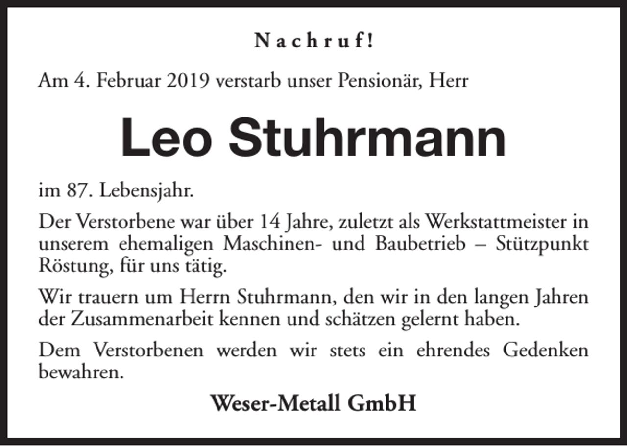 <p>Nachruf!<br />Am 4. Februar 2019 verstarb unser Pensionär, Herr</p><p>Leo Stuhrmann<br />im 87. Lebensjahr.<br />Der Verstorbene war über 14 Jahre, zuletzt als Werkstattmeister in<br />unserem ehemaligen Maschinen- und Baubetrieb – Stützpunkt<br />Röstung, für uns tätig.<br />Wir trauern um Herrn Stuhrmann, den wir in den langen Jahren<br />der Zusammenarbeit kennen und schätzen gelernt haben.<br />Dem Verstorbenen werden wir stets ein ehrendes Gedenken<br />bewahren.</p><p>Weser-Metall GmbH</p>