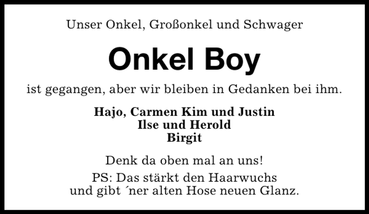 <p>Unser Onkel, Großonkel und Schwager</p><p>Onkel Boy</p><p>ist gegangen, aber wir bleiben in Gedanken bei ihm.<br />Hajo, Carmen Kim und Justin<br />Ilse und Herold<br />Birgit<br />Denk da oben mal an uns!<br />PS: Das stärkt den Haarwuchs<br />und gibt ´ner alten Hose neuen Glanz.</p>