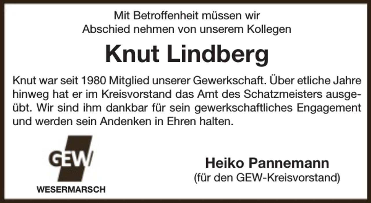 <p>Mit Betroffenheit müssen wir<br />Abschied nehmen von unserem Kollegen</p><p>Knut Lindberg<br />Knut war seit 1980 Mitglied unserer Gewerkschaft. Über etliche Jahre<br />hinweg hat er im Kreisvorstand das Amt des Schatzmeisters ausgeübt. Wir sind ihm dankbar für sein gewerkschaftliches Engagement<br />und werden sein Andenken in Ehren halten.</p><p>Heiko Pannemann</p><p>WESERMARSCH</p><p>(für den GEW-Kreisvorstand)</p>