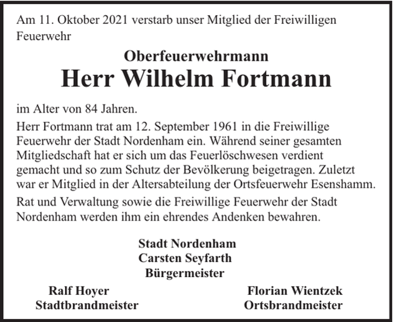 <p>Am 11. Oktober 2021 verstarb unser Mitglied der Freiwilligen<br />Feuerwehr</p><p>Oberfeuerwehrmann</p><p>Herr Wilhelm Fortmann<br />im Alter von 84 Jahren.<br />Herr Fortmann trat am 12. September 1961 in die Freiwillige<br />Feuerwehr der Stadt Nordenham ein. Während seiner gesamten<br />Mitgliedschaft hat er sich um das Feuerlöschwesen verdient<br />gemacht und so zum Schutz der Bevölkerung beigetragen. Zuletzt<br />war er Mitglied in der Altersabteilung der Ortsfeuerwehr Esenshamm.<br />Rat und Verwaltung sowie die Freiwillige Feuerwehr der Stadt<br />Nordenham werden ihm ein ehrendes Andenken bewahren.<br />Stadt Nordenham<br />Carsten Seyfarth<br />Bürgermeister<br />Ralf Hoyer<br />Stadtbrandmeister</p><p>Florian Wientzek<br />Ortsbrandmeister</p>