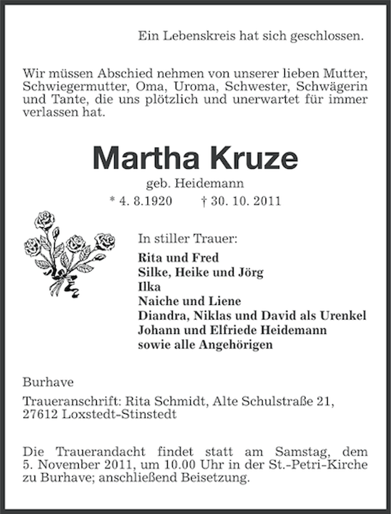 <p>Ein Lebenskreis hat sich geschlossen.<br />Wir müssen Abschied nehmen von unserer lieben Mutter,<br />Schwiegermutter, Oma, Uroma, Schwester, Schwägerin<br />und Tante, die uns plötzlich und unerwartet für immer<br />verlassen hat.</p><p>Martha Kruze<br />geb. Heidemann<br />* 4. 8.1920<br />† 30. 10. 2011<br />In stiller Trauer:<br />Rita und Fred<br />Silke, Heike und Jörg<br />Ilka<br />Naiche und Liene<br />Diandra, Niklas und David als Urenkel<br />Johann und Elfriede Heidemann<br />sowie alle Angehörigen<br />Burhave<br />Traueranschrift: Rita Schmidt, Alte Schulstraße 21,<br />27612 Loxstedt-Stinstedt<br />Die Trauerandacht findet statt am Samstag, dem<br />5. November 2011, um 10.00 Uhr in der St.-Petri-Kirche<br />zu Burhave; anschließend Beisetzung.</p>