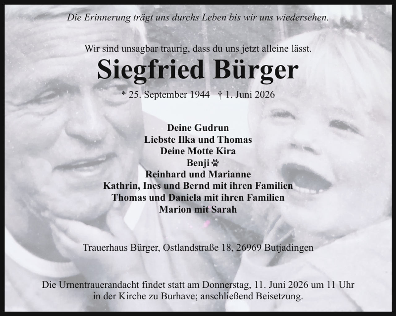 <p>Die Erinnerung trägt uns durchs Leben bis wir uns wiedersehen.<br />Wir sind unsagbar traurig, dass du uns jetzt alleine lässt.</p><p>Siegfried Bürger<br />* 25. September 1944 † 1. Juni 2026<br />Deine Gudrun<br />Liebste Ilka und Thomas<br />Deine Motte Kira<br />Benji<br />Reinhard und Marianne<br />Kathrin, Ines und Bernd mit ihren Familien<br />Thomas und Daniela mit ihren Familien<br />Marion mit Sarah</p><p>Trauerhaus Bürger, Ostlandstraße 18, 26969 Butjadingen<br />Die Urnentrauerandacht findet statt am Donnerstag, 11. Juni 2026 um 11 Uhr<br />in der Kirche zu Burhave; anschließend Beisetzung.</p>