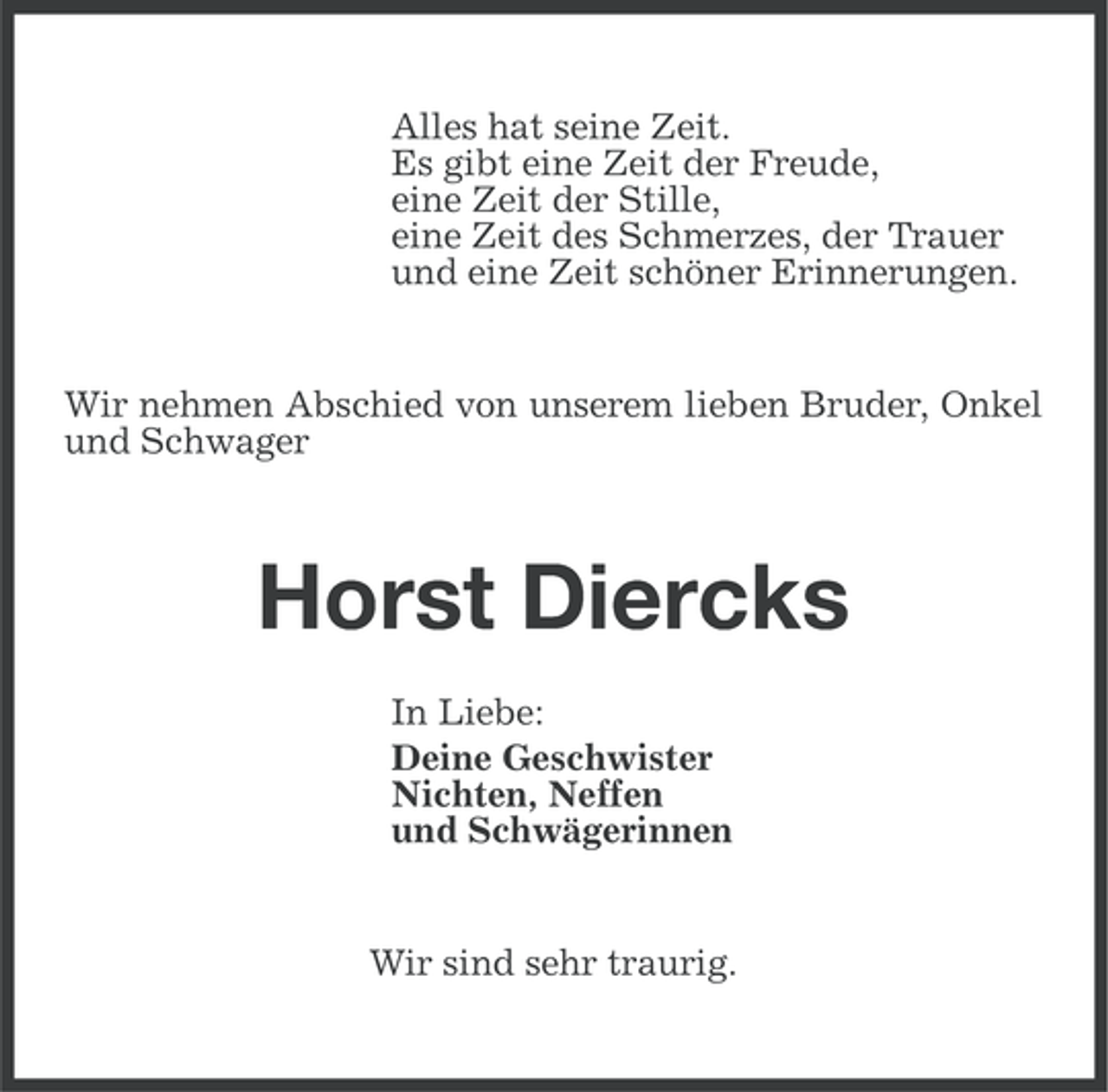 <p>Alles hat seine Zeit.<br />Es gibt eine Zeit der Freude,<br />eine Zeit der Stille,<br />eine Zeit des Schmerzes, der Trauer<br />und eine Zeit schöner Erinnerungen.</p><p>Wir nehmen Abschied von unserem lieben Bruder, Onkel<br />und Schwager</p><p>Horst Diercks<br />In Liebe:<br />Deine Geschwister<br />Nichten, Neffen<br />und Schwägerinnen</p><p>Wir sind sehr traurig.</p>