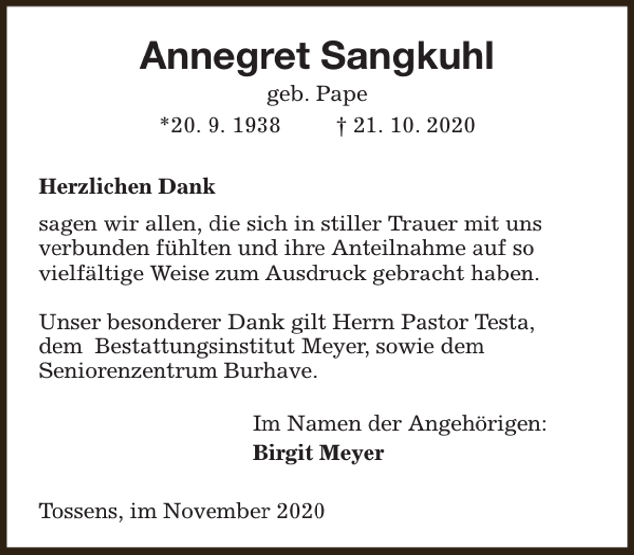 <p>Annegret Sangkuhl<br />geb. Pape<br />*20. 9. 1938<br />† 21. 10. 2020</p><p>Herzlichen Dank<br />sagen wir allen, die sich in stiller Trauer mit uns<br />verbunden fühlten und ihre Anteilnahme auf so<br />vielfältige Weise zum Ausdruck gebracht haben.<br />Unser besonderer Dank gilt Herrn Pastor Testa,<br />dem Bestattungsinstitut Meyer, sowie dem<br />Seniorenzentrum Burhave.<br />Im Namen der Angehörigen:<br />Birgit Meyer<br />Tossens, im November 2020</p>