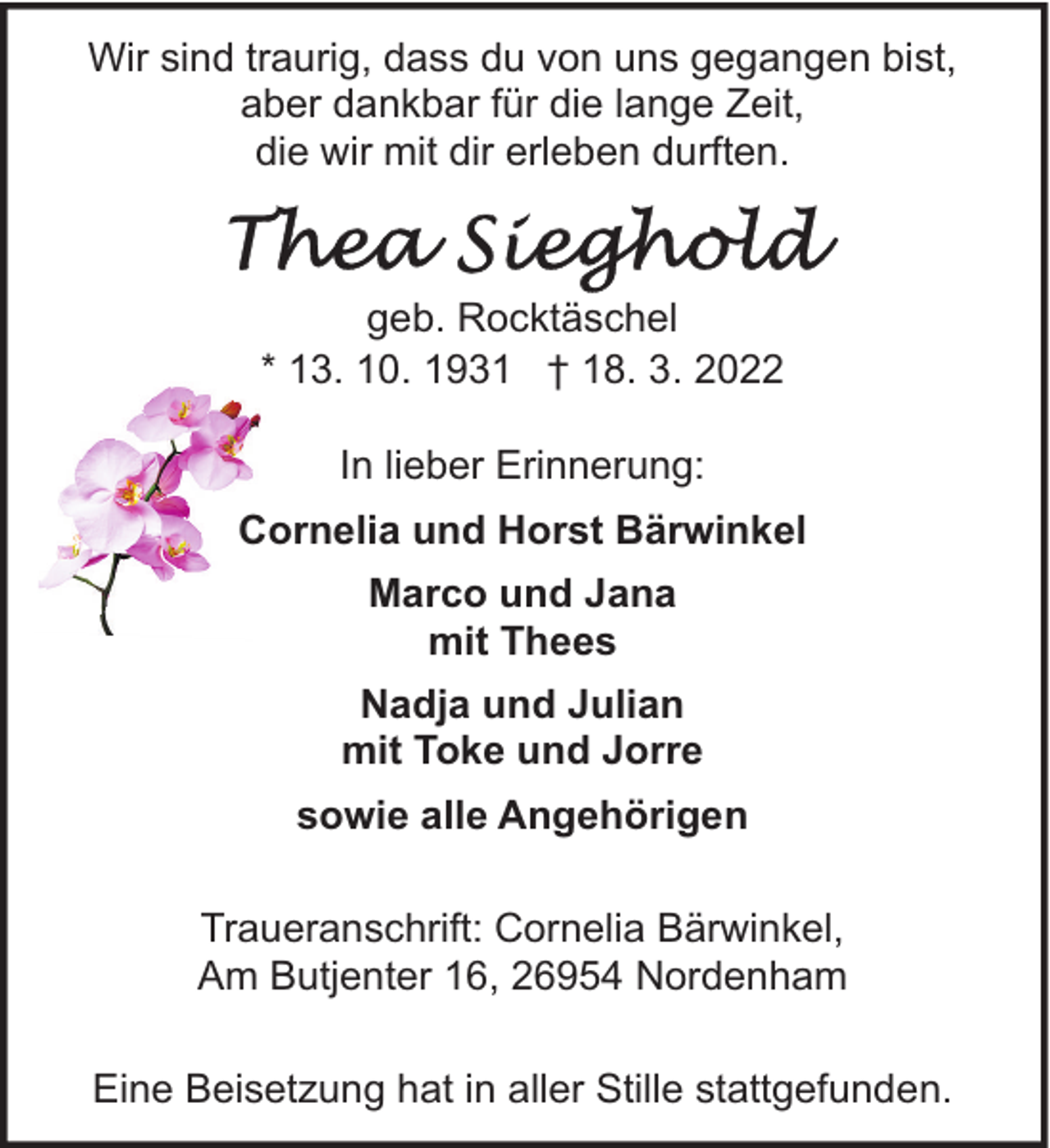 <p>Wir sind traurig, dass du von uns gegangen bist,<br />aber dankbar für die lange Zeit,<br />die wir mit dir erleben durften.</p><p>geb. Rocktäschel<br />* 13. 10. 1931 † 18. 3. 2022<br />In lieber Erinnerung:<br />Cornelia und Horst Bärwinkel<br />Marco und Jana<br />mit Thees<br />Nadja und Julian<br />mit Toke und Jorre<br />sowie alle Angehörigen<br />Traueranschrift: Cornelia Bärwinkel,<br />Am Butjenter 16, 26954 Nordenham<br />Eine Beisetzung hat in aller Stille stattgefunden.</p>