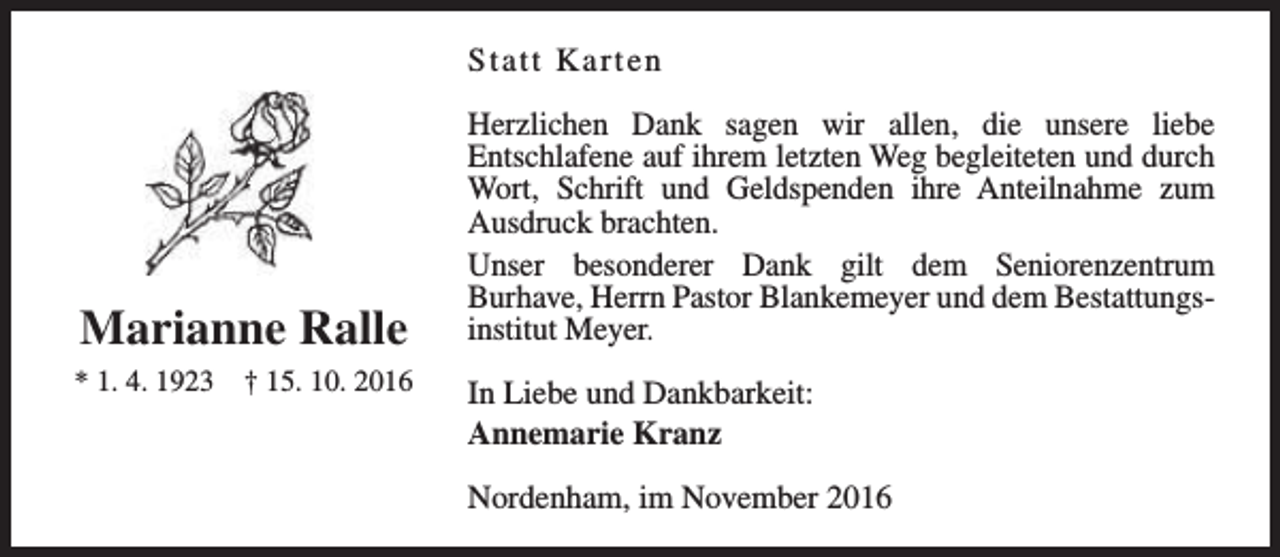 <p>Statt Karten</p><p>Marianne Ralle<br />* 1. 4. 1923</p><p>† 15. 10. 2016</p><p>Herzlichen Dank sagen wir allen, die unsere liebe<br />Entschlafene auf ihrem letzten Weg begleiteten und durch<br />Wort, Schrift und Geldspenden ihre Anteilnahme zum<br />Ausdruck brachten.<br />Unser besonderer Dank gilt dem Seniorenzentrum<br />Burhave, Herrn Pastor Blankemeyer und dem Bestattungsinstitut Meyer.<br />In Liebe und Dankbarkeit:<br />Annemarie Kranz<br />Nordenham, im November 2016</p>