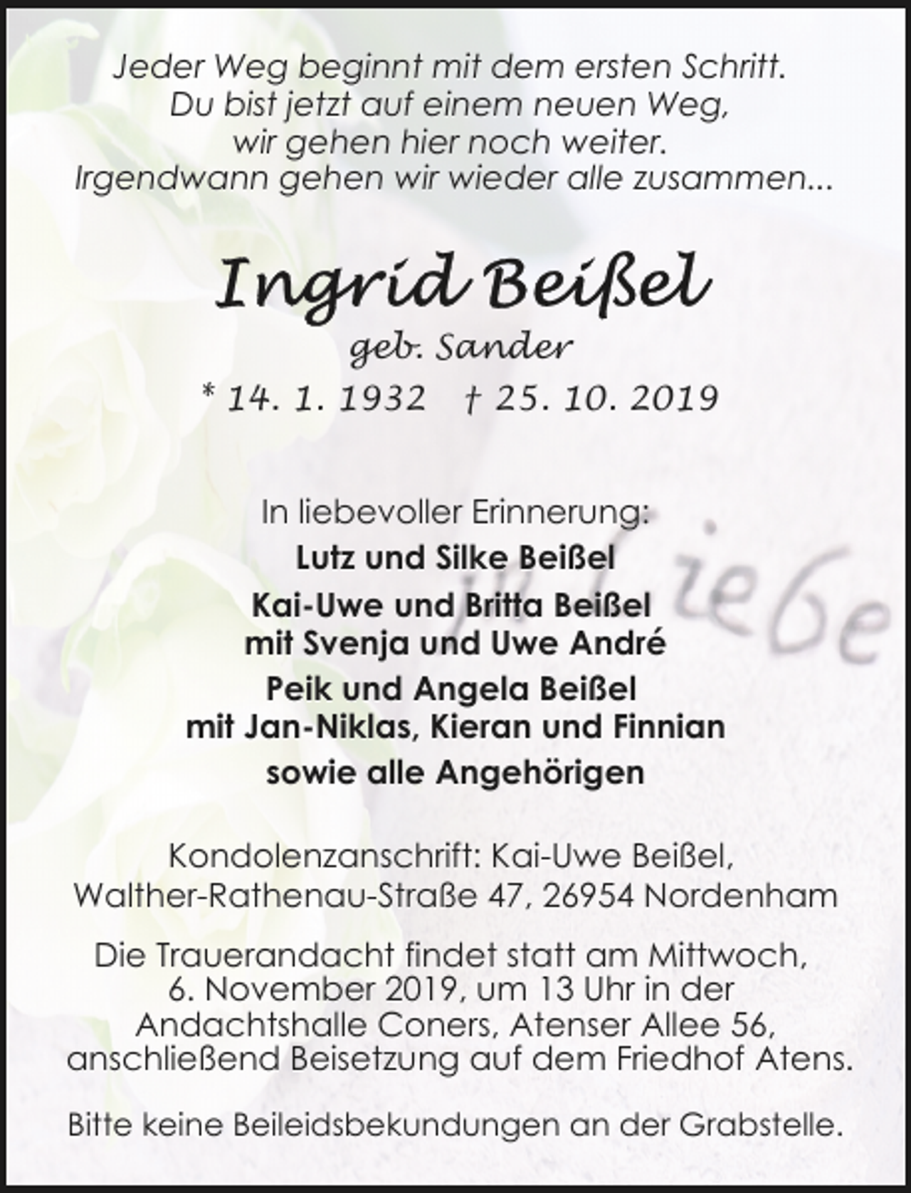 <p>Jeder Weg beginnt mit dem ersten Schritt.<br />Du bist jetzt auf einem neuen Weg,<br />wir gehen hier noch weiter.<br />Irgendwann gehen wir wieder alle zusammen...</p><p>geb. Sander<br />* 14. 1. 1932</p><p>† 25. 10. 2019</p><p>In liebevoller Erinnerung:<br />Lutz und Silke Beißel<br />Kai-Uwe und Britta Beißel<br />mit Svenja und Uwe André<br />Peik und Angela Beißel<br />mit Jan-Niklas, Kieran und Finnian<br />sowie alle Angehörigen<br />Kondolenzanschrift: Kai-Uwe Beißel,<br />Walther-Rathenau-Straße 47, 26954 Nordenham<br />Die Trauerandacht findet statt am Mittwoch,<br />6. November 2019, um 13 Uhr in der<br />Andachtshalle Coners, Atenser Allee 56,<br />anschließend Beisetzung auf dem Friedhof Atens.<br />Bitte keine Beileidsbekundungen an der Grabstelle.</p>