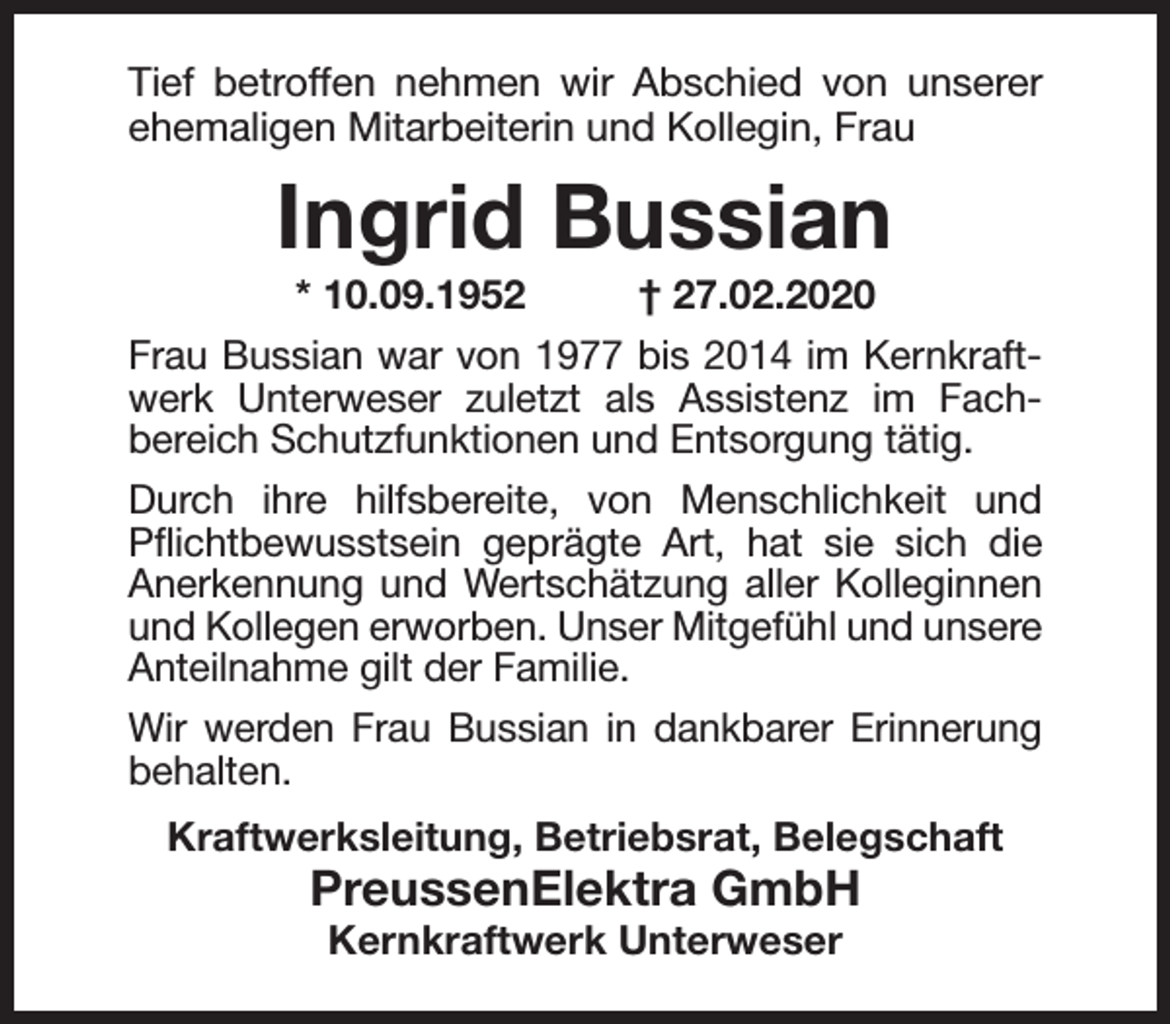 <p>Tief betroffen nehmen wir Abschied von unserer<br />ehemaligen Mitarbeiterin und Kollegin, Frau</p><p>Ingrid Bussian<br />* 10.09.1952</p><p>† 27.02.2020</p><p>Frau Bussian war von 1977 bis 2014 im Kernkraftwerk Unterweser zuletzt als Assistenz im Fachbereich Schutzfunktionen und Entsorgung tätig.<br />Durch ihre hilfsbereite, von Menschlichkeit und<br />Pﬂichtbewusstsein geprägte Art, hat sie sich die<br />Anerkennung und Wertschätzung aller Kolleginnen<br />und Kollegen erworben. Unser Mitgefühl und unsere<br />Anteilnahme gilt der Familie.<br />Wir werden Frau Bussian in dankbarer Erinnerung<br />behalten.<br />Kraftwerksleitung, Betriebsrat, Belegschaft</p><p>PreussenElektra GmbH<br />Kernkraftwerk Unterweser</p>