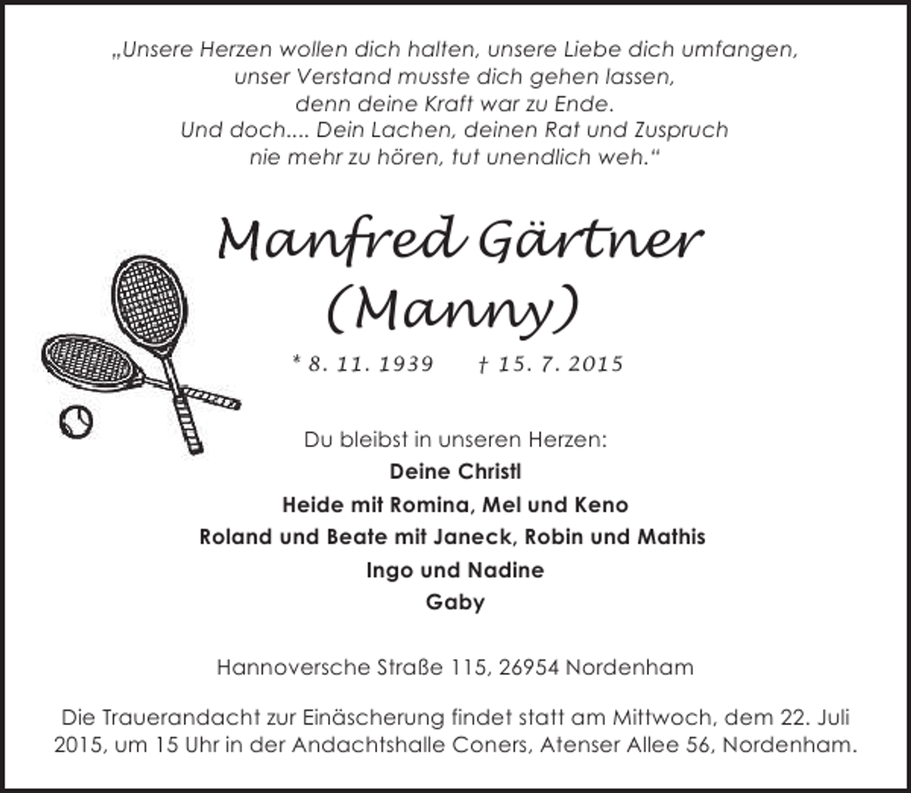 <p>„Unsere Herzen wollen dich halten, unsere Liebe dich umfangen,<br />unser Verstand musste dich gehen lassen,<br />denn deine Kraft war zu Ende.<br />Und doch.... Dein Lachen, deinen Rat und Zuspruch<br />nie mehr zu hören, tut unendlich weh.“</p><p>Manfred Gärtner<br />(Manny)<br />* 8. 11. 1939</p><p>† 15. 7. 2015</p><p>Du bleibst in unseren Herzen:<br />Deine Christl<br />Heide mit Romina, Mel und Keno<br />Roland und Beate mit Janeck, Robin und Mathis<br />Ingo und Nadine<br />Gaby<br />Hannoversche Straße 115, 26954 Nordenham<br />Die Trauerandacht zur Einäscherung findet statt am Mittwoch, dem 22. Juli<br />2015, um 15 Uhr in der Andachtshalle Coners, Atenser Allee 56, Nordenham.</p>